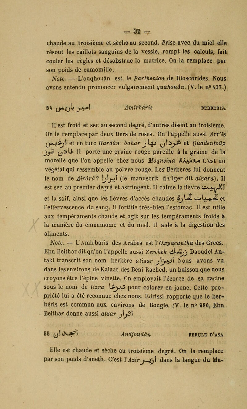 chaude au troisième et sèche au second. Prise avec du miel elle résout les caillots sanguins de la vessie, rompt les calculs, fait couler les règles et désobstrue la matrice. On la remplace par son poids de camomille. Note. — L'ouqhouèn est le Parthenion de Dioscorides. Nous avons entendu prononcer vulgairement quahouân. (V. le n°437.) 54 (jwwjjtj ^-v»! Amirbaris BERBERIS. 11 est froid et sec au second degré, d'autres disent au troisième. On le remplace par deux tiers de roses. Gn l'appelle aussi Arr'is (j*»A5^i et en turc Hardân bahar j 1#j {J^jA et Quadentoûz jj3 yili 11 porte une graine rouge pareille à la graine de la morelle que l'on appelle chez nous Moqneîna RXjJJl* C'est un végétal qui ressemble au poivre rouge. Les Berbères lui donnent le nom de Airârâl tyjï) (le manuscrit d.Vlger dit aizara). Il est sec au premier degré et astringent. Il calme la fièvre c^mJJI et la soif, ainsi que les fièvres d'accès chaudes <5;UsL c^U^ii et l'effervescence du sang. Il fortifie très-bien l'estomac. Il est utile aux tempéraments chauds et agit sur les tempéraments froids à la manière du cinnamome et du miel. Il aide à la digestion des aliments. Note. — L'Amîrbarîs des Arabes est l'Oxyacantha des Grecs. Ebn Beithar dit qu'on l'appelle aussi Zerchek ^*»jj Daoudel An- taki transcrit son nom berbère atizar jîvO'l Nous avons vu dans les environs de Kalaat des Béni Rached, un buisson que nous croyons être l'épine vinette. On employait l'écorce de sa racine sous le nom de tizra 1£).aj pour colorer en jaune. Cette pro- priété lui a été reconnue chez nous. Edrissi rapporte que le ber- béris est commun aux environs de Bougie. (V. le n° 980, Ebn Beithar donne aussi atzar j\y\ 55 yl^^i Andjoudân ferdle d'asa Elle est chaude et sèche au troisième degré. On la remplace par son poids d'aneth. C'est l'Azirj-j>j) dans la langue du Ma-