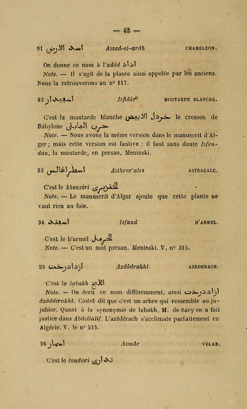 91 (jbj^J 4X^.1 Assad-d-ardh chaméléon. On donne ce nom à Vadâd àliï Noie. — Il s'agit de la plante ainsi appelée par les anciens. Nous la retrouverons au n° 117. 92 jjtXAA.vJ Isfidâî* MOUÎARDE BLANCHE. C'est la moutarde blanche (jaAjiJ) J^i». le cresson de Babylone (J-jIajI Cy»- Note. — Nous avons la même version dans le manuscrit d'Al- ger; mais cette version est fautive : il faut sans doute Isfen- dan, la moutarde, en persan, Meninski. 93 j*Jl£î-k.»J Asthrar'ales astragale. C'est le khenziri (j^yX^L • Note. — Le manuscrit d'Alger ajoute que cette plante ne vaut rien au foie. 94 «XàjuJ Isfand h'armel. C'est le h'armel ^K^-si Note. — C'est un mot persan. Meninski. V. n° 315. 95 cxi^Mà;! Azdâdrakht. azèderach. C'est le labakh >^5I Note. — On écrit ce nom différemment, ainsi cyâ-jààljt àzàddirakht. Caslel dit que c'est un arbre qui ressemble au ju- jubier. Quant à la synonymie de labakh, M. de Sacy en a fait justice dans Abdcllalif. L'azédérach s'acclimate parfaitement en Algérie. V. le n 515. 96 jW*l Asmâr vélar. C'est le toudari ^ji «X3