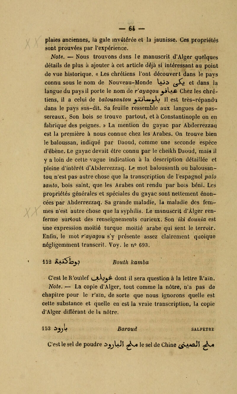 plaies anciennes, la gale invétérée et la jaunisse. Ces propriétés sont prouvées par l'expérience. Note. — Nous trouvons dans le manuscrit d'Alger quelques détails de plus à ajouter à cet article déjà si intéressant au point de vue historique, a Les chrétiens l'ont découvert dans le pays connu sous le nom de Nouveau-Monde Uji t5£j et dans la langue du pays il porte le nom de r'ayaqou ^»U* Chez les chré- tiens, il a celui de balousantou ^JCiLa^Aj Jl est très-répandu dans le pays sus-dit. Sa feuille ressemble aux langues de pas- sereaux. Son bois se trouve partout, et à Constantinople on en fabrique des peignes. » La mention du gayac par Abderrezzaq est la première à nous connue chez les Arabes. On trouve bien le baloussan, indiqué par Daoud, comme une seconde espèce d'ébène. Le gayac devait être connu par le cheikh Daoud, mai» il y a loin de cette vague indication à la description détaillée et pleine d'intérêt d'Abderrezzaq. Lr mot balousanlh ou balousan- tou n'est pas autre chose que la transcription de l'espagnol palo santo, bois saint, que les Arabes ont rendu par bois béni. Les propriétés générales et spéciales du gayac sont nettement énon- cées par Abderrezzaq. Sa grande maladie, la maladie des fem- mes n'est autre chose que la syphilis. Le manuscrit d'Alger ren- ferme surtout des renseignements curieux. Son iki dounia est une expression moitié turque moitié arabe qui sent le terroir. Enfin, le mot r'ayagou s'y présente assez clairement quoique négligemment transcrit. Voy. le n° 693. 152 RxjSîo^i Bouth kamba C'est le R'ou'ilef \^jfXj^à dont il sera question à la lettre R'aïn. Note. — La copie d'Alger, tout comme la nôtre, n'a pas de chapitre pour le r'aïn, de sorte que nous ignorons quelle est cette substance et quelle en est la vraie transcription, la copie d'Alger différant de la nôtre. 153 àj(;l* Baroud salpêtre C'est le sel de poudre i^UJl £** le sel de Chine ^A*aJJ £a