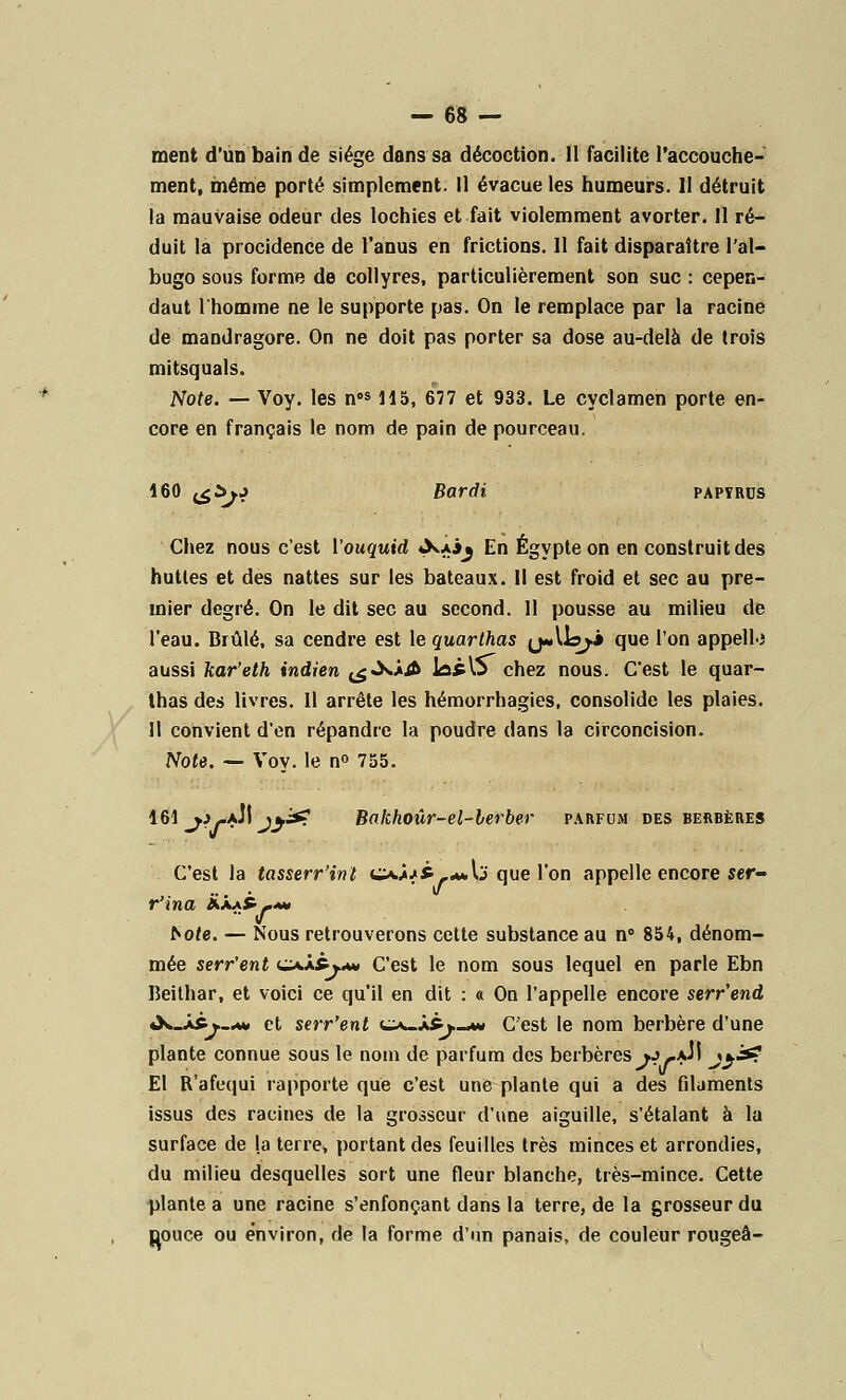 ment d'un bain de siège dans sa décoction. II facilite l'accouche- ment, même porté simplement. Il évacue les humeurs. 11 détruit la mauvaise odeur des lochies et fait violemment avorter. 11 ré- duit la procidence de l'anus en frictions. Il fait disparaître l'ai- bugo sous forme de collyres, particulièrement son suc : cepen- daut l'homme ne le supporte pas. On le remplace par la racine de mandragore. On ne doit pas porter sa dose au-delà de trois mitsquals. Note. — Voy. les nos 115, 677 et 933. Le cyclamen porte en- core en français le nom de pain de pourceau. 160 <^^j Bardi papyrus Chez nous c'est l'ouquid «XaJj En Egypte on en construit des hutles et des nattes sur les bateaux. Il est froid et sec au pre- mier degré. On le dit sec au second. Il pousse au milieu de l'eau. Brûlé, sa cendre est le quarthas ^«.11^.* que l'on appelle aussi kar'eth indien ^«XJ^fr JûpO chez nous. C'est le quar- thas des livres. Il arrête les hémorrhagies, consolide les plaies. 11 convient d'en répandre la poudre dans la circoncision. Note. — Voy. le n° 755. 161 __j>--aJI jy& Bakhoûr-el-lerber parfum des berbères C'est la tasserr'int cxâ^*_**Ij que l'on appelle encore ser- r'ina ààa£~aw >o/e. — Nous retrouverons celte substance au n° 854, dénom- mée serr'ent uxâ*-j..w C'est le nom sous lequel en parle Ebn Beilhar, et voici ce qu'il en dit : a On l'appelle encore serr'end «X-ÀPv—m» et serr'ent cx-â&w-aw C'est le nom berbère d'une plante connue sous le nom de parfum des berbères *j-aJI j}& El R'afequi rapporte que c'est une plante qui a des filaments issus des racines de la grosseur d'une aiguille, s'étalant à la surface de la terre, portant des feuilles très minces et arrondies, du milieu desquelles sort une fleur blanche, très-mince. Cette plante a une racine s'enfonçant dans la terre, de la grosseur du Douce ou environ, de la forme d'un panais, de couleur rougeâ-