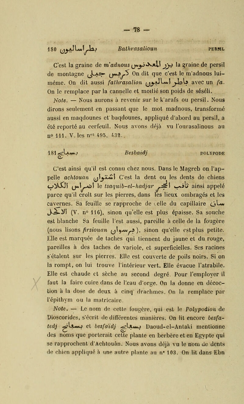 X 180 /jkjJLJ *laj Bathrasalioun persil C'est la graine de m'adnows (j*^3«X*II jyj la graine de persil de montagne (J*-*-*- (j**?/-^ On dit que c'est le m'adnous lui- même. On dit aussi fathrasalion (j^aJuJ^JoU avec un fa. On le remplace par la cannelle et moitié son poids de séséli. Note. — Nous aurons à revenir sur le k'arafs ou persil. Nous dirons seulement en passant que le mot madnous, transformé aussi en maqdounes et'baqdounes, appliqué d'abord au persil, a été reporté au cerfeuil. Nous avons déjà vu l'ourasalinous au n° 111. V.les nos 495, 432.. 181 ^\\tt*.i Besbaidj polypode C'est ainsi qu'il est connu chez nous. Dans le Magreb on l'ap- pelle achtouùn jl^JCtwl C'est la dent ou les dents de chiens c_>^WI (j«.l-.ol le tsaquib-el-hadjar rsé\ fc^otï ainsi appelé parce qu'il croît sur les pierres, dans les lieux ombragés et les cavernes. Sa feuille se rapproche de «.elle du capillaire ciA-** J.^.iM (V. n° 116), sinon qu'elle est plus épaisse. Sa souche est blanche Sa feuille l'est aussi, pareille à celle de la fougère (nous lisons firsiouan (j\)*»-i), sinon qu'elle cstplus petite. Elle est marquée de taches qui tiennent du jaune et du rouge, pareilles à des taches de variole, et superficielles. Ses racines s'étalent sur les pierres. Elle est couverte de poils noirs. Si on la rompt, on lui trouve l'intérieur vert. Elle évacue l'atrabile. Elle est chaude et sèche au second degré. Pour l'employer il faut la faire cuire dans de l'eau d'orge. On la donne en décoc- tion à la dose de deux à cinq drachmes. On la remplace par l'épithym ou la matricaire. Note. — Le nom de cette fougère, qui est le Polypodion de Dioscorides, s'écrit de différentes manières. On lit encore besfa- tedj ^•UUo et besfaïdj .^Umo Daoud-el-Antaki mentionne des noms que porterait cette plante en berbère et en Egypte qui se rapprochent d'Achtouân. Nous avons déjà vu le nom de dents de chien appliqué à une autre plante au n» 103. On lit dans Ebn