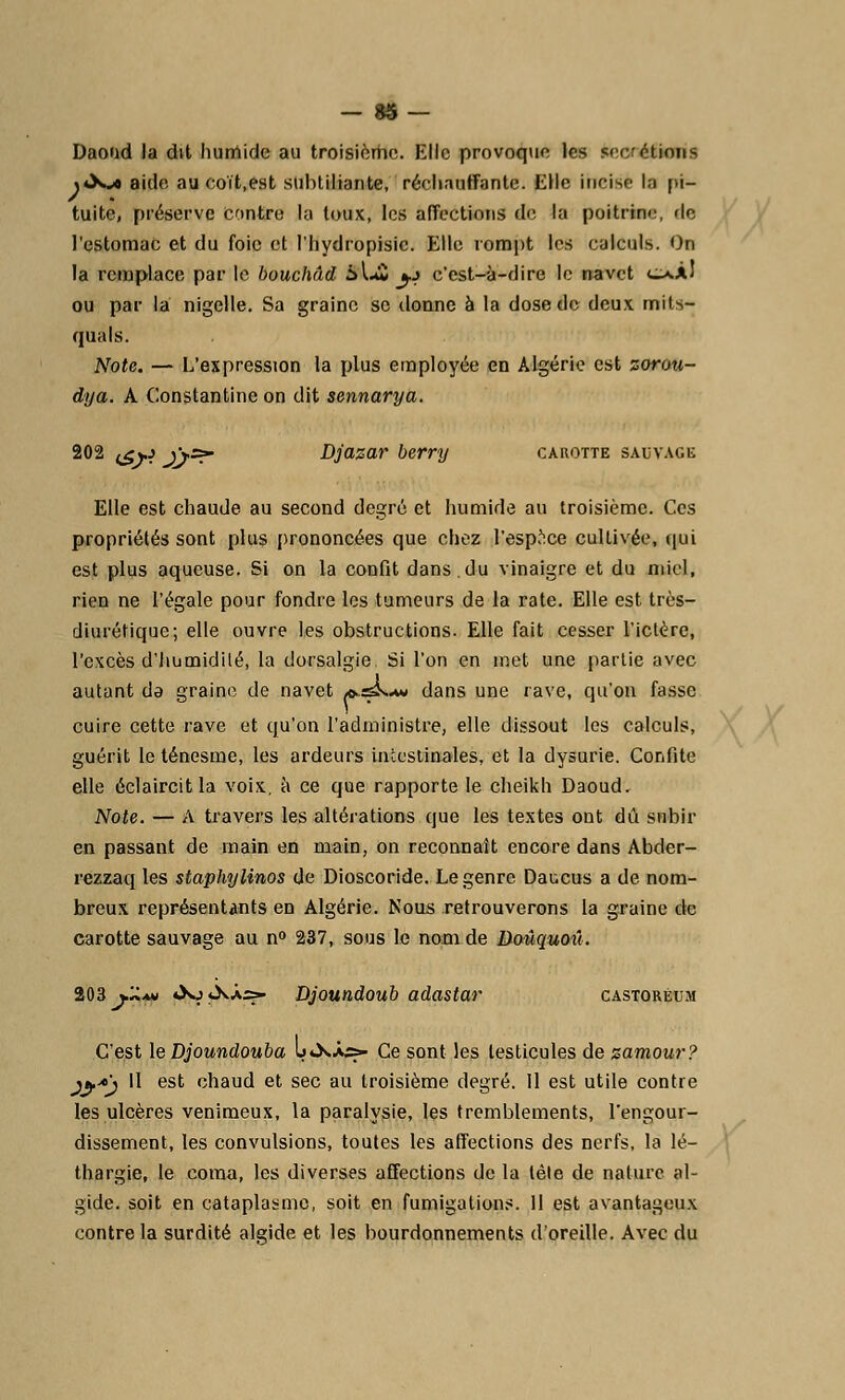 Daoad la dit humide au troisième. Elle provoque les sécrétions <«Xj* aide au coït,est subtiliante, réchauffante. Elle incise In pi- tuite, préserve contre la toux, les affections de la poitrine, <lc l'estomac et du foie et l'hydropisic. Elle rompt les calculs. On la remplace par le bouchâd Èk&jh c'est-à-dire le navet o.Àl ou par la nigelle. Sa graine se donne à la dose de deux mits- quals. Note. — L'expression la plus employée en Algérie est zorau- dya. A Constantine on dit sennarya. 202 <<o j\=r Djazar berry carotte sauvage Elle est chaude, au second degré et humide au troisième. Ces propriétés sont plus prononcées que chez l'espace cultivée, qui est plus aqueuse. Si on la confit dans.du vinaigre et du miel, rien ne l'égale pour fondre les tumeurs de la rate. Elle est très- diurétique; elle ouvre les obstructions. Elle fait cesser l'ictère, l'excès d'humidité, la dorsalgie Si l'on en met une partie avec autant de graine de navet as^La» dans une rave, qu'on fasse cuire cette rave et qu'on l'administre, elle dissout les calculs, guérit le ténesme, les ardeurs intestinales, et la dysurie. Confite elle éclaircitla voix, à ce que rapporte le cheikh Daoud. Note. — A travers les altérations que les textes ont dû subir en passant de main en main, on reconnaît encore dans Abder- rezzaq les staphylinos de Dioscoride. Le genre Daucus a de nom- breux représentants en Algérie. Nous retrouverons la graine de carotte sauvage au n° 237, sous le nom de Doûquoû. 203 j.'àmi <Xj«XÀ5=» Djoundoub adastar castoréum C'est le Djoundouba l»*X.«s- Ce sont les testicules de zamour? jf*'j H est chaud et sec au troisième degré. Il est utile contre les ulcères venimeux, la paralysie, les tremblements, l'engour- dissement, les convulsions, toutes les affections des nerfs, la lé- thargie, le coma, les diverses affections de la lèle de nature al- gide. soit en cataplasme, soit en fumigations. Il est avantageux contre la surdité algide et les bourdonnements d'oreille. Avec du