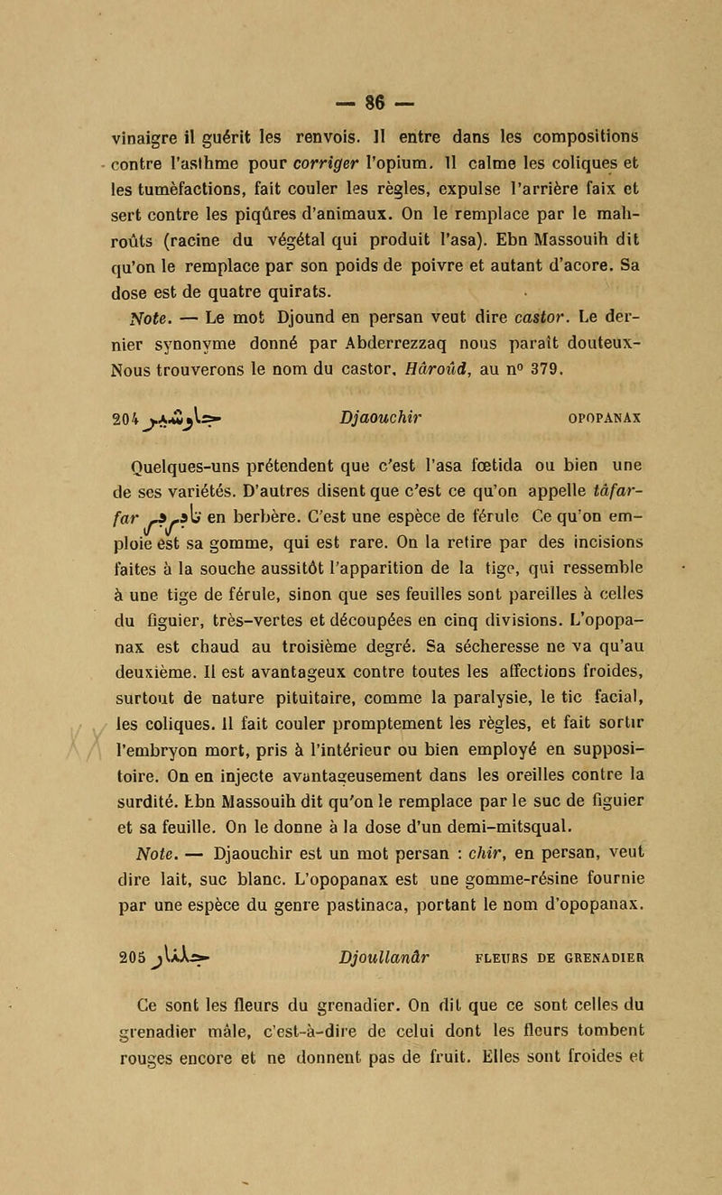 vinaigre il guérit les renvois. 11 entre dans les compositions - contre l'asthme pour corriger l'opium. 11 calme les coliques et les tuméfactions, fait couler les règles, expulse l'arrière faix et sert contre les piqûres d'animaux. On le remplace par le mah- roûts (racine du végétal qui produit l'asa). Ebn Massouih dit qu'on le remplace par son poids de poivre et autant d'acore. Sa dose est de quatre quirats. Note. — Le mot Djound en persan veut dire castor. Le der- nier synonyme donné par Abderrezzaq nous paraît douteux- Nous trouverons le nom du castor, Hâroûd, au n° 379. 204 vA-û^lss» Djaouchir opopanax Quelques-uns prétendent que c'est l'asa fœtida ou bien une de ses variétés. D'autres disent que c'est ce qu'on appelle tâfar- far f*r<fv en berbère. C'est une espèce de férule Ce qu'on em- ploie est sa gomme, qui est rare. On la retire par des incisions faites à la souche aussitôt l'apparition de la tige, qui ressemble à une tige de férule, sinon que ses feuilles sont pareilles à celles du figuier, très-vertes et découpées en cinq divisions. L'opopa- nax est chaud au troisième degré. Sa sécheresse ne va qu'au deuxième. Il est avantageux contre toutes les affections froides, surtout de nature pituitaire, comme la paralysie, le tic facial, les coliques. 11 fait couler promptement les règles, et fait sortir l'embryon mort, pris à l'intérieur ou bien employé en supposi- toire. On en injecte avantaseusement dans les oreilles contre la surdité. Ebn Massouih dit qu'on le remplace par le suc de figuier et sa feuille. On le donne à la dose d'un demi-mitsqual. Note. — Djaouchir est un mot persan : chir, en persan, veut dire lait, suc blanc. L'opopanax est une gomme-résine fournie par une espèce du genre pastinaca, portant le nom d'opopanax. 205 jIàXs«- Djoullanâr fleurs de grenadier Ce sont les fleurs du grenadier. On dit que ce sont celles du grenadier mâle, c'est-à-dire de celui dont les fleurs tombent rouges encore et ne donnent pas de fruit. Elles sont froides et