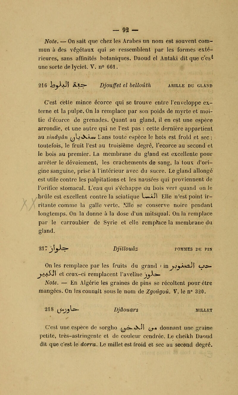 Note. — On sait que chez les Arabes un nom est souvent com- mun à des végétaux qui se ressemblent par les formes exté- rieures, sans affinités botaniques. Daoud el Antaki ditquec'cs' une sorte de lyciet. V. n° 661. 216 la^XJl **> Djouffet el belloùth arille du gland C'est cette mince écorce qui se trouve entre l'enveloppe ex- terne et la pulpe. On la remplace par son poids de myrte et moi- tié d'écorce de grenades. Quant au gland, il en est une espèce arrondie, et une autre qui ne l'est pas : cette dernière appartient au sindyân (j\jù»àm» Lans toute espèce le bois est froid et sec: toutefois, le fruit l'est au troisième degré, l'ecorce au second et le bois au premier. La membrane du gland est excellente pour arrêter le dévoiement, les crachements de sang, la toux d'ori- gine sanguine, prise à lintérieur avec du sucre. Le gland allongé est utile contre les palpitations et les nausées qui proviennent de l'orifice stomacal. L'eau qui s'échappe du bois vert quand on le brûle est excellent contre la sciatique L**àJ1 Elle n'est point ir- ritante comme la galle verte, Slle se conserve noire pendant longtemps. On la donne à la dose d'un mitsqual. On la remplace par le carroubier de Syrie et elle remplace la membrane du gland. 217 ji^Àrs- Djillouâz rosrsrES de pin On les remplace par les fruits du grand i in y.j^X*aJ) <_>.&- j*j&}\ et ceux-ci remplacent l'aveline j^A». Noie. — En Algérie les graines de pins se récoltent pour être mangées. On les connaît sous le nom de Zgoûgoû. V. le n° 320. 218 (j»j*\&- Djâouars millet C'est une espèce de sorgho y-=^<XÎl ^ donnant une graine petite, très-astringente et de couleur cendrée. Le cheikh Daoud dit que c'est le dorra. Le millet est froid et sec au second degré.