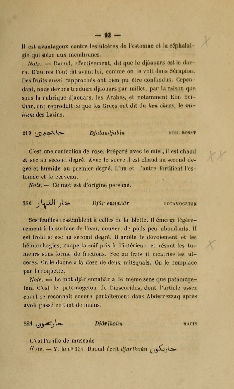 Il est avantageux contre les ulcères île I estomac et la céphalal- gie t|iii siège uu\ membranes. Noie. — Daiiiiil, effectivement, dit que M' djAouars est le éor- ra. D'au Ires l'ont dit avant lui, comme on le voil dans Sérapiou. Des fruits aussi rapprochés ont bien pu être confondus. Cepen- dant, nous devons traduire djaouars par millet, par la raison (|u>- sous la rubrique djaouars, les Arabes, et notamment Ebn Bei- thar, ont reproduit ce que les Cires ont dit du ken chros, le mi- lium des Latins. il9 ^a^v.^;»- Djalandjab'm miei. rosat C'est une confection de rose. Préparé avec le miel, il est chaud et sec. au second degré. Avec le sacre il est chaud au second de- gré et humide au premier degré. L'un et l'autre fortifient l'es- tomac et le cerveau. Noie. — Ce mot est d'origine persane. 220 ^I^.Àj! ^l». Djûr ennahih' potamogbtoh Ses feuilles ressemblent à celles de la blette. Il émerge légère- rement à la surface de l'eau, couvert de poils peu abondants. Il est froid et sec au second degré. Il arrête le dévotement et les hémoirhagies, coupe la soif pris à l'intérieur, et résout les tu- meurs sous forme de frictions. ?cc ou frais il cicatrise les ul- cères. On le donne à la dose de deux mitsquals. Ou le remplace par la roquette. Noie. » Le mol djar ennahar a le même sens que patamoge- ton. C'est le pataraogetoo de Dioscorides, dont l'article assez court se reconnaît encore parfaitement dans Abderrexzaq après avoir passé en tant de mains. 221 uj3?;^3»- Djârïhoùn kacis C'est l'arille de muscade