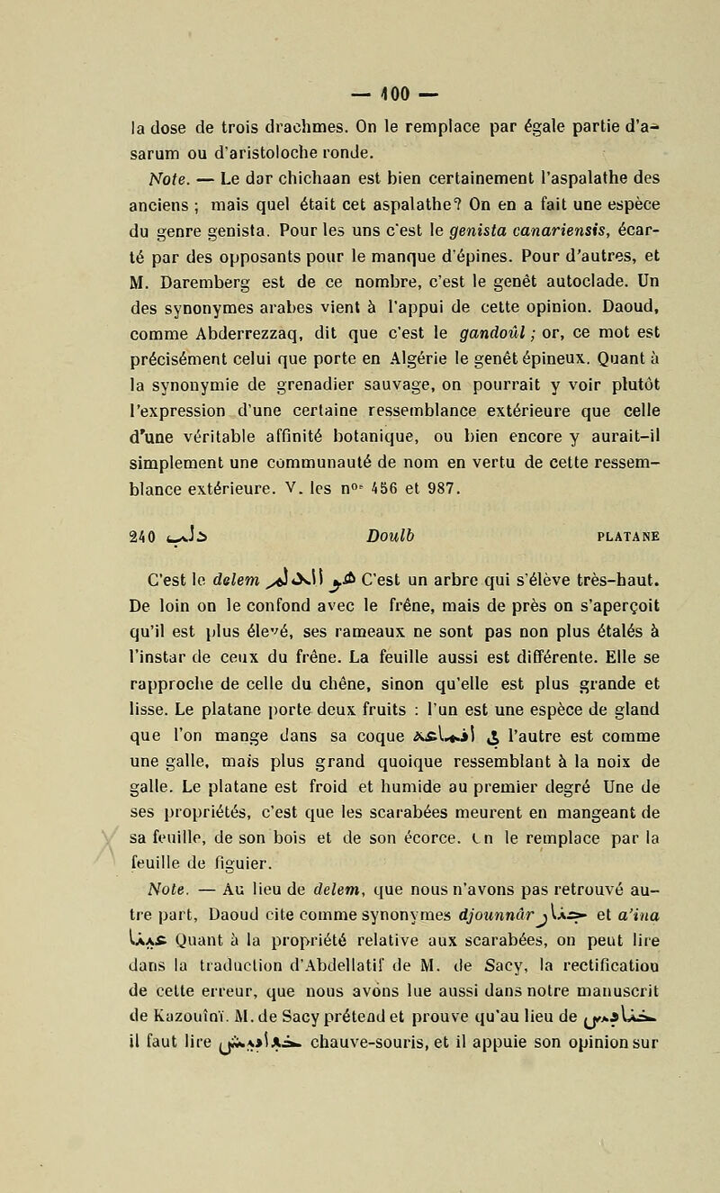 la dose de trois drachmes. On le remplace par égale partie d'a- sarum ou d'aristoloche ronde. Note. — Le dar chichaan est bien certainement l'aspalathe des anciens ; mais quel était cet aspalathe? On en a fait une espèce du genre genista. Pour les uns c'est le genista canariensis, écar- té par des opposants pour le manque d'épines. Pour d'autres, et M. Daremberg est de ce nombre, c'est le genêt autoclade. Un des synonymes arabes vient à l'appui de cette opinion. Daoud, comme Abderrezzaq, dit que c'est le gandoûl ; or, ce mot est précisément celui que porte en Algérie le genêt épineux. Quant à la synonymie de grenadier sauvage, on pourrait y voir plutôt l'expression d'une certaine ressemblance extérieure que celle d'une véritable affinité botanique, ou bien encore y aurait-il simplement une communauté de nom en vertu de cette ressem- blance extérieure. V. les n0i 456 et 987. 240 *_*Jà DOUlb PLATANE C'est le delem ^éîtXH y&> C'est un arbre qui s'élève très-haut. De loin on le confond avec le frêne, mais de près on s'aperçoit qu'il est plus élevé, ses rameaux ne sont pas non plus étalés à l'instar de ceux du frêne. La feuille aussi est différente. Elle se rapproche de celle du chêne, sinon qu'elle est plus grande et lisse. Le platane porte deux fruits : l'un est une espèce de gland que l'on mange dans sa coque *£l»«jj & l'autre est comme une galle, mais plus grand quoique ressemblant à la noix de galle. Le platane est froid et humide au premier degré Une de ses propriétés, c'est que les scarabées meurent en mangeant de sa feuille, de son bois et de son écorce. in le remplace par la feuille de figuier. Note. — Au lieu de delem, que nous n'avons pas retrouvé au- tre part, Daoud cite comme synonymes djounnâr j U.s* et a'iua \.Xa£. Quant à la propriété relative aux scarabées, on peut lire dans la traduction d'Abdellatif de M. de Sacy, la rectification de cette erreur, que nous avons lue aussi dans notre manuscrit de Kazouînï. M. de Sacy prétend et prouve qu'au lieu de jj,**U^ il faut lire yi***iAiw chauve-souris, et il appuie son opinion sur