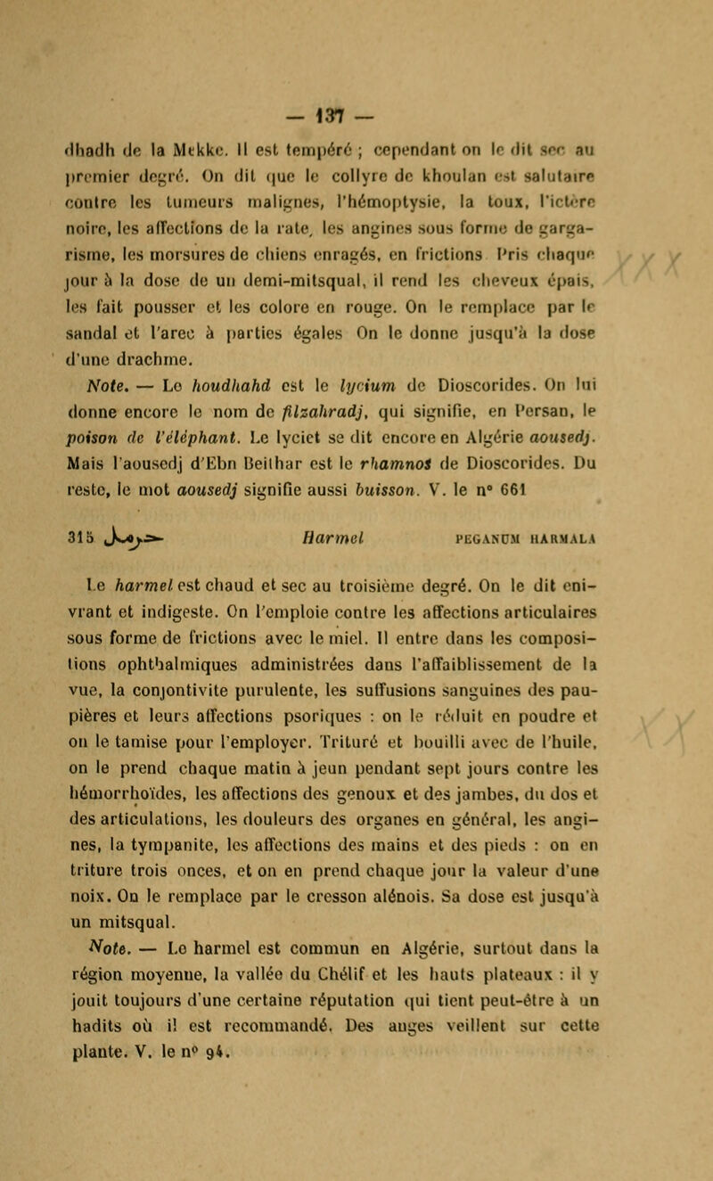 dhadh <Jc la Mtkke. Il est tempéré ; cependant on le «lit sec -v premier degré. On dit <|ue le collyre de khoulan est salutaire contre les Luincurs malignes, l'hémoptysie, la toux, l'ictère noire, les affections de la rate, les angines sous forme de garga- risme, les morsures de chiens enragés, en frictions Pris chaque jour à la dose de un demi-mitsqual, il reml les cheveux épais, les fait pousser et les colore en rouge. On le remplace par le sandal et l'arec à parties égales On le donne jusqu'à la dose d'une drachme. Note. — Le houdhahd est le lycium de Dioscorides. On loi donne encore le nom de filzahradj, qui signifie, en Persan, le poison de l'éléphant. Le lyciet se dit encore en Algérie aousedj. Mais l'aouscdj d'Ebn Ueithar est le rhamnot de Dioscorides. Du reste, le mot aousedj signifie aussi buisson. V. le n° 661 315 Jmj.ï— Harmel PEGANC.M HAUMALA le harmel est chaud et sec au troisième degré. On le dit eni- vrant et indigeste. On l'emploie contre les affections articulaires sous forme de frictions avec le miel. Il entre dans les composi- tions ophtbalmiques administrées dans l'affaiblissement de la vue, la conjontivite purulente, les suffusions sanguines des pau- pières et leurs affections psoriques : on le réduit en poudre et on le tamise pour remployer. Trituré et bouilli avec de l'huile, on le prend chaque matin à jeun pendant sept jours contre les hémorrhoïdes, les affections des genoux et des jambes, du dos et des articulations, les douleurs des organes en général, les angi- nes, la tympanite, les affections des mains et des pieds : on en triture trois onces, et on en prend chaque jour la valeur d'une noix. Ou le remplace par le cresson alénois. Sa dose est jusqu'à un mitsqual. Note. — Lo harmel est commun en Algérie, surtout dans la région moyenne, la vallée du Chélif et les hauts plateaux : il y jouit toujours d'une certaine réputation qui tient peut-être à un hadits où il est recommandé. Des auges veillent sur cette plante. V. le n° 94.