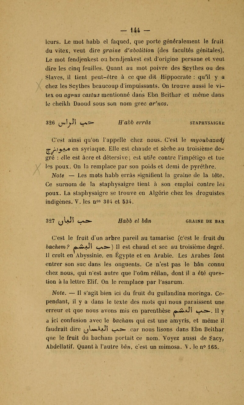 leurs. Le mot habb el faqued, que porte généralement le fruit du vitex, veut dire graine d'abolition (des facultés génitales). Le mot fendjenkest ou bcndjenkest est d'origine persane et veut dire les cinq feuilles. Quant au mot poivre des Scythes ou des Slaves, il tient peut-être à ce que dit Hippocrate : qu'il y a chez les Scythes beaucoup d'impuissants. On trouve aussi le vi- tex ou agnus castus mentionné dans Ebn Beithar et même dans le cheikh Daoud sous son nom grec ar'nos. 326 (j«! vJl 4-*=» H'abb erras staphysaigre C'est ainsi qu'on l'appelle chez nous. C'est le myoubazadj <r Lï^ka en syriaque. Elle est chaude et sèche au troisième de- gré : elle est acre et détersive; est utile contre l'impétigo et tue les poux. On la remplace par son poids et demi de pyrêthre. Note — Les mots habb erras signifient la graine de la tête. Ce surnom de la staphysaigre tient à son emploi contre les poux. La staphysaigre se trouve en Algérie chez les droguistes indigènes. V. les n»s 304 et 534. 327 (jUJi c-ai». Habb el bân graine de ban C'est le fruit d'un arbre pareil au tamarisc (c'est le fruit du bachem? *.£*ju\ <-**-) Il est chaud et sec au troisième degré. I! croît en Abyssinie. en Egypte et en Arabie. Les Arabes font entrer son suc dans les onguents. Ce n'est pas le bân connu chez nous, qui n'est autre que l'oûm réilan, dont il a été ques- tion à la lettre Elif. On le remplace par l'asarum. Note. — Il s'agit bien ici du fruit du guilandina moringa. Ce- pendant, il y a dans le texte des mots qui nous paraissent une erreur et que nous avons mis en parenthèse *-ï».Ji *-*.=*■. Il y a ici confusion avec le bâchant qui est une amyris, et même il faudrait dire ^Li*A.Jt <_*,;*. car nous lisons dans Ebn Beilhar que le fruit du bacham portait ce nom. Voyez aussi de Sacy, Abdellatif. Quanta l'autre bân, c'est un mimosa, Y. le n° 165.