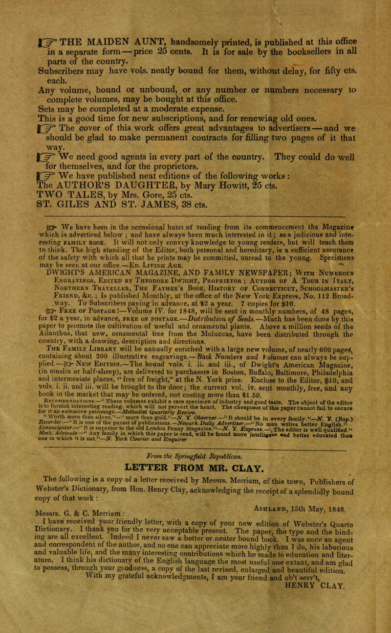 fjT THE MAIDEN AUNT, handsomely printed, is published at this office in a separate form — price 25 cents. It is for sale by the booksellers in all parts of the country. Subscribers may have vols, neatly bound for them, without delay, for fifty cts. each. Any volume, bound or unbound, or any number or numbers necessary to complete volumes, may be bought at this office. Sets may be completed at a moderate expense. This is a good time for new subscriptions, and for renewing old ones. J3^° The cover of this work offers great advantages to advertisers — and we should be glad to make permanent contracts for filling two pages of it that way. JC^ We need good agents in every part of the country. They could do well for themselves, and for the proprietors. XJ? We have published neat editions of the following works : The AUTHOR'S DAUGHTER, by Mary Howitt, 25 cts. TWO TALES, by Mrs. Gore, 25 cts. ST. GILES AND ST. JAMES, 38 cts. IK5- We have been in the occasional habit of reading from its commencement the Magazine which is advertised below ; and have always been much interested in it; as a judicious and inte- resting family book. Ii will not only convey knowledge to young readers, but will teach them to think. The high standing of the Editor, both personal and hereditary, is a sufficient assurance of the safety with which all that he prints may be committed, unread to the young. Specimens may be seen at our office.—Ed. Living Age. **• DWIGHT'S AMERICAN MAGAZINE, AND FAMILY NEWSPAPER; With Numerous Engravings, Edited by Theodore Dwight, Proprietor ; Author op A Tour in Italy, Northern Traveller, The Father's Book, History of Connecticut, Schoolmaster's Friend, &c. ; Is published Monthly, at the office of the New York Express, No. 112 Broad- way. To Subscribers paying in advance, at $2 a year. 7 copies for $10. CO- Free of Postage!—Volume IV. for 1848, will be sent in monthly numbers, of 48 pages, for $2 a year, in advance, free of postage.—Distribution of Seeds.—Much has been done by this paper to promote the cultivation of useful and ornamental plants. Above a million seeds of the Ailanthus, that new, ornamental tree from the Moluccas, have been distributed through the country, with a drawing, description and directions. The Family Library will be annually enriched with a large new volume, of nearly 600 pages', containing about 200 illustrative engravings.— Back Numbers and Volumes can always be sup- plied.— CO- New Edition.—The bound vols. i. ii. and iii., of Dwight's American Magazine, (in muslin or half-sheep), are delivered to purchasers in Boston, Buffalo, Baltimore, Philadelphia and intermeeiate places,  free of freight, at the N. York price. Enclose to the Editor, $10, and vols. i. ii. and iii. will be brought to the door; the current vol. iv. sent monthly, free, and any book in the market that may be ordered, not costing more than $1.50. Kecommlndations.—These volumes exhibit a rare specimen of industry and good taste. The object of the editor is to furnish interesting reading, which will not pervert the heart, The cheapness of this paper cannot fail to secure for it an extensive patronage— Methodist Quarterly Review.  Worth more than silver.''— •' more than gold.—N. Y. Observer.— It should be in every family —iv. Y. (Bap ) Recorder.—' It is one of the purest of publications.— Newark Daily Advertiser.— No man writes better English >> Emancipator.— It is superior to the old London Penny Magazine.—N. Y. Express.—-, The editor is weU qualified. Mnh. Advocate.— Any family in which this paper is read, will be found more intelligent and better educated than one in which it is not.—N. York Courier and Enquirer From the Springfield Republican. LETTER FROM MR. CLAY. The following is a copy of a letter received by Messrs. Merriam, of this town, Publishers of Webster's Dictionary, from Hon. Henry Clay, acknowledging the receipt of a splendidly bound copy of that work : -, _._,... Ashland, 15th May, 1848. Messrs. G. & C. Merriam: ' ■ I have received your friendly letter, with a copy of your new edition of Webster's Quarto Dictionary. I thank you for the very acceptable present. The paper, the type and the bind- ing are all excellent Indeed I never saw a better or neater bound book. I was once an a°-ent and correspondent of the author, and no one can appreciate more highly than I do, his laborious and valuable hfe, and the many interesting contributions which he made to education and liter- ature. I think his dictionary of the English language the most useful one extant, and am glad to possess, through your gcodness, a copy of the last revised, enlarged and beautiful edition With my grateful acknowledgments, I am your friend and ob't serv't, HENRY CLAY.