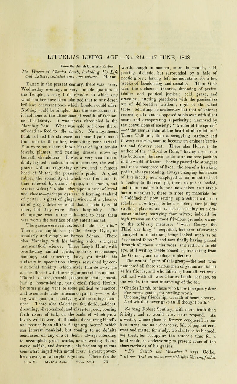 LITTELL'S LIVING AGE.—No. 214.—17 JUNE, 1848. From the British Quarterly Review. 'lne Works of diaries Lamb, including his Life and Letters, collected into one volume. Moxon. Early in the present century, there was, every Wednesday evening, in very humble quarters in the Temple, a snug little reunion, to which one would rather have been admitted that to any dozen brilliant conversaziones which London could offer. Nothing could be simpler than the entertainment; it had none of the attractions of wealth, of fashion, or of celebrity. It was never chronicled in the Morning Post. What was said and done there, afforded no food to idle on dits. No magnificent flunkies lined the staircase, and roared your name from one to the other, trumpeting your arrival. You were not ushered into a blaze of light, amidst jewels, plumes, and rustling dresses, crowding beneath chandeliers. It was a very small room, dimly lighted, modest in its appearance, the walls graced with an engraving or two, and a famous head of Milton, the possessor's pride. A quiet rubber, the solemnity of which was from time to time relieved by quaint  quips, and cranks, and wanton wiles ; a plain clay pipe ; a crust of bread and cheese—perhaps oysters; a foaming tankard of porter ; a glass of ginger wine, and a glass or so of grog: these were all that hospitality could offer, but they were offered hospitably. The champagne was in the talk—and to hear them was worth the sacrifice of any entertainment. The guests were various, but all  choice spirits.'' There you might see gentle George Dyer, as scholarly and simple as Parson Adams. There also, Manning, with his burning ardor, and great mathematical science. There Leigh Hunt, with overflowing animal spirits, quoting, misquoting, punning, and criticising—bold, yet timid; his audacity in speculation always restrained by con- stitutional timidity, which made him do away (in a parenthesis) with the very purpose of his opinion. There his fierce, irascible, dogmatic, acute, honest- hating, honest-loving, paradoxical friend Hazlitt, by turns giving vent to some political vehemence, and to some delicate criticism on painting—describ- ing with gusto, and analyzing with startling acute- ness. There also Coleridge, fat, florid, indolent, dreaming, silver-haired, and silver-tongued, pouring forth rivers of talk, on the banks of which grew lovely wild flowers of all kinds ; discoursing bland'v and poetically on all the  high arguments which can interest mankind, but coming to no definite conclusion on any one of them : always intending to accomplish great works, never writing them; weak, selfish, and dreamy ; his fascinating talents somewhat tinged with mora] cant; a great power- less power, an amorphous genius. There Words- CCXIV. LIVING AGE. VOL. XVII. 34 worth, rough in manner, stern in morals, cold, prosing, didactic, but surrounded by a halo of poetic glory ; having left his mountains for a few weeks of London fog and sociality. There God- win, the audacious theorist, dreaming of perfec- tibility and political justice; cold, grave, and oracular; uttering paradoxes with the passionless air of deliberative wisdom; rigid at the whist table ; admitting no aristocracy but that of letters ; receiving all opinions opposed to his own with silent scorn and exasperating superiority ; unmoved by the convulsions of society ;  a ruler of the spirits — the. central calm at the heart of all agitation. There Talfourd, then a struggling barrister and flowery essayist, soon to become an eminent barris- ter and flowery poet. There also Holcroft, the author of the  Road to Ruin, having risen from the bottom of the social scale to an eminent position in the world of letters—having passed the strangest and most chequered of lives ; the son of a hawking pedlar, always roaming, always changing his means of livelihood ; now employed as an infant to lead a donkey to the coal pit, there to get it loaded, and then conduct it home ; now taken as a stable boy at a trainer's, there to store up materials for Goldfinch; now setting up a school with one scholar ; now trying to be a cobbler ; now joining strolling players, and at last succeeding as a dra- matic author ; marrying four wives ; indicted for high treason on the most frivolous grounds, owing to the arbitrary measures  when George the Third was king; acquitted, but ever afterwards damaged in reputation, being looked upon as an  acquitted felon ; and now finally having passed through all these vicissitudes, and settled into old ags, still writing feeble comedies, translating from the German, and dabbling in pictures. The central figure of this group—the host, who numbered all these various men of genius and talent as his friends, and who differing from all, yet sym- pathized with all, was Charles Lamb, perhaps, on the whole, the most interesting of the set.  Charles Lamb, to those who know thee justly dear For rarest genius, for sterling worth, Unchanging friendship, warmth of heart sincere, And wit that never gave an ill thought birth. So sang Robert Southey, with more truth than felicity ; and so would every heart respond. As a writer, whose place is forever conquered in our literature ; and as a character, full of piquant con- trast and matter for study, we shall not be blamed, we trust, for occupying the reader's time for a brief while, in endeavoring to present some of the characteristics of his genius. Die Gestalt des Mcnsclien, says Gothe,  ist der Text zu allem was sich iiber ihn empfinden