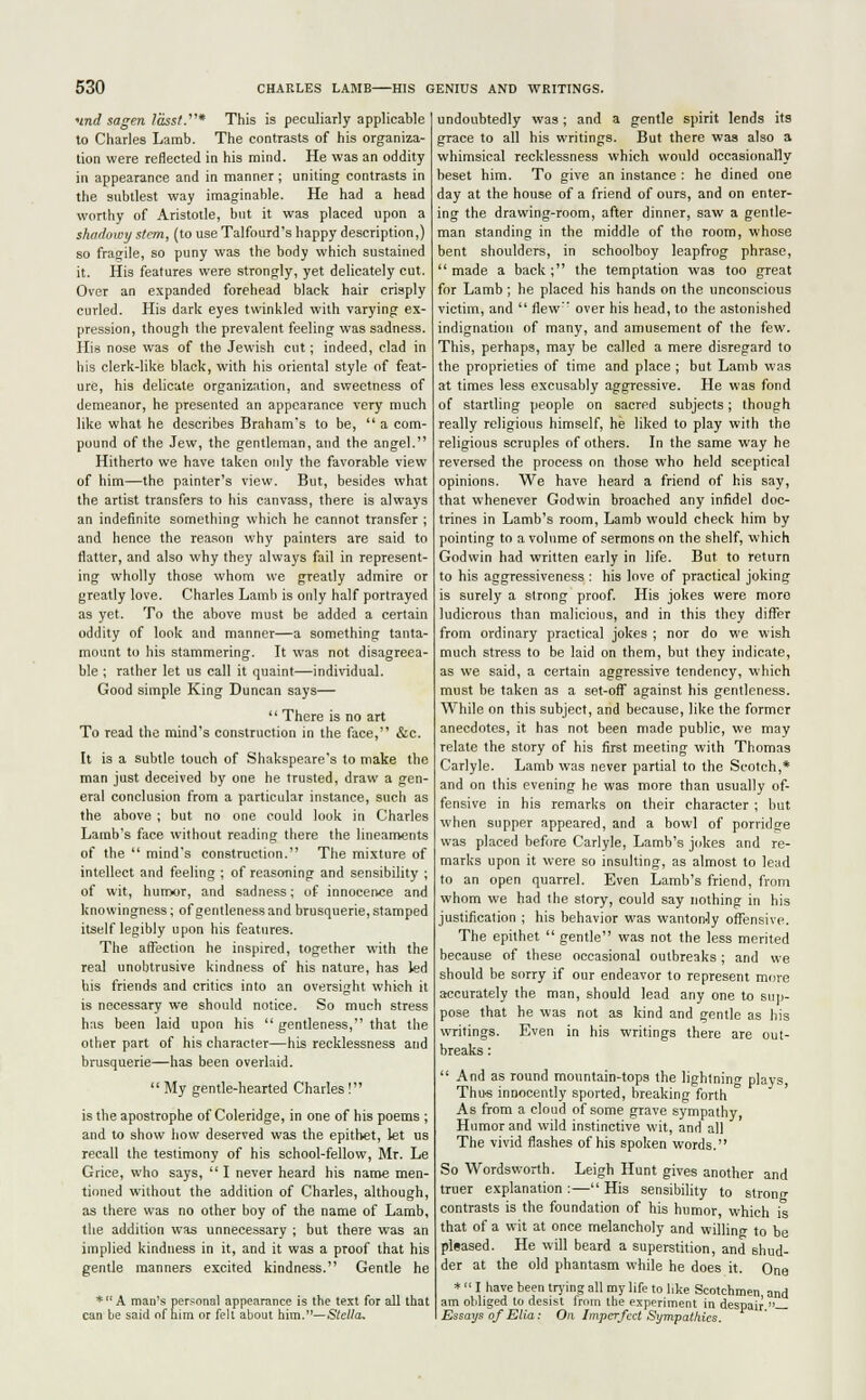 und sagen lasst.'* This is peculiarly applicable to Charles Lamb. The contrasts of his organiza- tion were reflected in his mind. He was an oddity in appearance and in manner; uniting contrasts in the subtlest way imaginable. He had a head worthy of Aristotle, but it was placed upon a shadowy stem, (to use Talfourd's happy description,) so fragile, so puny was the body which sustained it. His features were strongly, yet delicately cut. Over an expanded forehead black hair crisply curled. His dark eyes twinkled with varying ex- pression, though the prevalent feeling was sadness. His nose was of the Jewish cut; indeed, clad in his clerk-like black, with his oriental style of feat- ure, his delicate organization, and sweetness of demeanor, he presented an appearance very much like what he describes BraharrTs to be,  a com- pound of the Jew, the gentleman, and the angel. Hitherto we have taken only the favorable view of him—the painter's view. But, besides what the artist transfers to his canvass, there is always an indefinite something which he cannot transfer ; and hence the reason why painters are said to flatter, and also why they always fail in represent- ing wholly those whom we greatly admire or greatly love. Charles Lamb is only half portrayed as yet. To the above must be added a certain oddity of look and manner—a something tanta- mount to his stammering. It was not disagreea- ble ; rather let us call it quaint—individual. Good simple King Duncan says—  There is no art To read the mind's construction in the face, &c. It is a subtle touch of Shakspeare's to make the man just deceived by one he trusted, draw a gen- eral conclusion from a particular instance, such as the above ; but no one could look in Charles Lamb's face without reading there the lineaments of the  mind's construction. The mixture of intellect and feeling ; of reasoning and sensibility ; of wit, humor, and sadness; of innocence and knowingness; of gentleness and brusquerie, stamped itself legibly upon his features. The affection he inspired, together with the real unobtrusive kindness of his nature, has led his friends and critics into an oversight which it is necessary we should notice. So much stress has been laid upon his  gentleness, that the other part of his character—his recklessness and brusquerie—has been overlaid.  My gentle-hearted Charles ! is the apostrophe of Coleridge, in one of his poems ; and to show how deserved was the epithet, let us recall the testimony of his school-fellow, Mr. Le Grice, who says,  I never heard his name men- tioned without the addition of Charles, although, as there was no other boy of the name of Lamb, the addition was unnecessary ; but there was an implied kindness in it, and it was a proof that his gentle manners excited kindness. Gentle he * A man's personal appearance is the text for all that can be said of him or felt about him.—Stella, undoubtedly was; and a gentle spirit lends its grace to all his writings. But there was also a whimsical recklessness which would occasionally beset him. To give an instance : he dined one day at the house of a friend of ours, and on enter- ing the drawing-room, after dinner, saw a gentle- man standing in the middle of the room, whose bent shoulders, in schoolboy leapfrog phrase,  made a back ; the temptation was too great for Lamb ; he placed his hands on the unconscious victim, and  flew over his head, to the astonished indignation of many, and amusement of the few. This, perhaps, may be called a mere disregard to the proprieties of time and place ; but Lamb was at times less excusably aggressive. He was fond of startling people on sacred subjects; though really religious himself, he liked to play with the religious scruples of others. In the same way he reversed the process on those who held sceptical opinions. We have heard a friend of his say, that whenever Godwin broached any infidel doc- trines in Lamb's room, Lamb would check him by pointing to a volume of sermons on the shelf, which Godwin had written early in life. But to return to his aggressiveness: his love of practical joking is surely a strong proof. His jokes were more ludicrous than malicious, and in this they differ from ordinary practical jokes ; nor do we wish much stress to be laid on them, but they indicate, as we said, a certain aggressive tendency, which must he taken as a set-off against his gentleness. While on this subject, and because, like the former anecdotes, it has not been made public, we may relate the story of his first meeting with Thomas Carlyle. Lamb was never partial to the Scotch,* and on this evening he was more than usually of- fensive in his remarks on their character ; but when supper appeared, and a bowl of porridge was placed before Carlyle, Lamb's jokes and re- marks upon it were so insulting, as almost to lend to an open quarrel. Even Lamb's friend, from whom we had the story, could say nothing in his justification ; his behavior was wantonJy offensive. The epithet  gentle was not the less merited because of these occasional outbreaks; and we should be sorry if our endeavor to represent more accurately the man, should lead any one to sup- pose that he was not as kind and gentle as his writings. Even in his writings there are out- breaks :  And as round mountain-tops the lightning plays, Thus innocently sported, breaking forth As from a cloud of some grave sympathy, Humor and wild instinctive wit, and all The vivid flashes of his spoken words. So Wordsworth. Leigh Hunt gives another and truer explanation :— His sensibility to strong contrasts is the foundation of his humor, which is that of a wit at once melancholy and willing to be pleased. He will beard a superstition, and shud- der at the old phantasm while he does it. One * ■' I have been trying all my life to like Scotchmen and am obliged to desist from the experiment in despair — Essays of Ella: On Imperfect Sympathies.