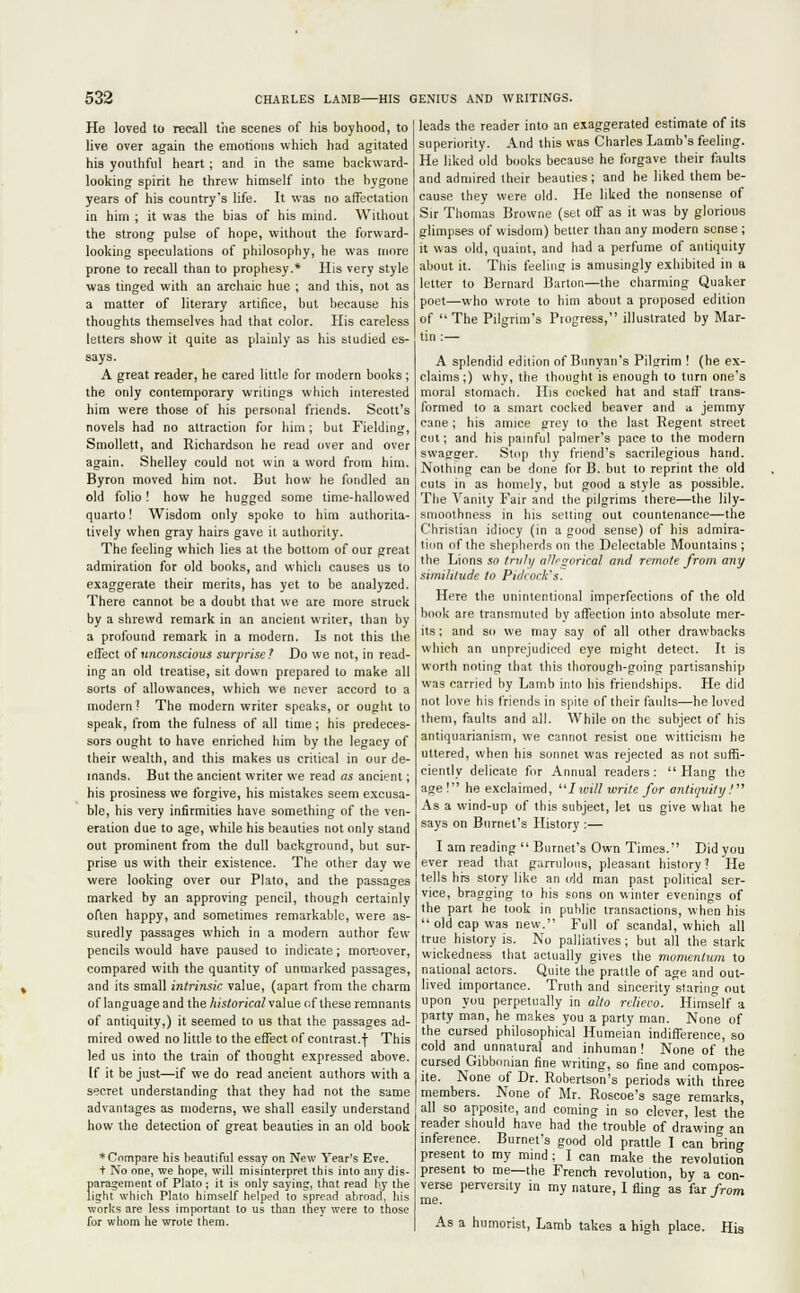 He loved to recall the scenes of his boyhood, to live over again the emotions which had agitated his youthful heart ; and in the same backward- looking spirit he threw himself into the bygone years of his country's life. It was no affectation in him ; it was the bias of his mind. Without the strong pulse of hope, without the forward- looking speculations of philosophy, he was more prone to recall than to prophesy.* His very style was tinged with an archaic hue ; and this, not as a matter of literary artifice, but because his thoughts themselves had that color. His careless letters show it quite as plainly as his studied es- says. A great reader, he cared little for modern books; the only contemporary writings which interested him were those of his personal friends. Scott's novels had no attraction for him; but Fielding, Smollett, and Richardson he read over and over again. Shelley could not win a word from him. Byron moved him not. But how he fondled an old folio! how he hugged some time-hallowed quarto! Wisdom only spoke to him authorita- tively when gray hairs gave it authority. The feeling which lies at the bottom of our great admiration for old books, and which causes us to exaggerate their merits, has yet to be analyzed. There cannot be a doubt that we are more struck by a shrewd remark in an ancient writer, than by a profound remark in a modern. Is not this the effect of unconscious surprise? Do we not, in read- ing an old treatise, sit down prepared to make all sorts of allowances, which we never accord to a modern? The modern writer speaks, or ought to speak, from the fulness of all time ; his predeces- sors ought to have enriched him by the legacy of their wealth, and this makes us critical in our de- mands. But the ancient writer we read as ancient; his prosiness we forgive, his mistakes seem excusa- ble, his very infirmities have something of the ven- eration due to age, while his beauties not only stand out prominent from the dull background, but sur- prise us with their existence. The other day we were looking over our Plato, and the passages marked by an approving pencil, though certainly often happy, and sometimes remarkable, were as- suredly passages which in a modern author few pencils would have paused to indicate; moreover, compared with the quantity of unmarked passages, and its small intrinsic value, (apart from the charm of language and the historical value of these remnants of antiquity,) it seemed to us that the passages ad- mired owed no little to the effect of contrast.f This led us into the train of thought expressed above. If it be just—if we do read ancient authors with a secret understanding that they had not the same advantages as moderns, we shall easily understand how the detection of great beauties in an old book * Cnmpare his beautiful essay on New Year's Eve. t No one, we hope, will misinterpret this into any dis- paragement of Plato; it is only saying, that read b.y the light which Plato himself helped to spread abroad, his works are less important to us than they were to those for whom he wrote them. leads the reader into an exaggerated estimate of its superiority. And this was Charles Lamb's feeling. He liked old books because he forgave their faults and admired their beauties; and he liked them be- cause they were old. He liked the nonsense of Sir Thomas Browne (set off as it was by glorious glimpses of wisdom) better than any modern sense ; it was old, quaint, and had a perfume of antiquity about it. This feeling is amusingly exhibited in a letter to Bernard Barton—the charming Quaker poet—who wrote to him about a proposed edition of The Pilgrim's Progress, illustrated by Mar- tin :— A splendid edition of Bunyan's Pil?rim ! (he ex- claims;) why, the thought is enough to turn one's moral stomach. His cocked hat and staff trans- formed to a smart cocked beaver and a jemmy cane; his amice grey to the last Regent street cut; and his painful palmer's pace to the modern swagger. Stop thy friend's sacrilegious hand. Nothing can be done for B. but to reprint the old cuts in as homely, but good a style as possible. The Vanity Fair and the pilgrims there—the lily- smoothness in his setting out countenance—the Christian idiocy (in a good sense) of his admira- tion of the shepherds on the Delectable Mountains ; the Lions so truly allrgorical and remote from any similitude to Pidcock's. Here the unintentional imperfections of the old book are transmuted by affection into absolute mer- its ; and so we may say of all other drawbacks which an unprejudiced eye might detect. It is worth noting that this thorough-going partisanship was carried by Lamb into his friendships. He did not love his friends in spite of their faults—he loved them, faults and all. While on the subject of his antiquarianism, we cannot resist one witticism he uttered, when his sonnet was rejected as not suffi- ciently delicate for Annual readers: Hang the age ! he exclaimed, Iwill write for antiquity! As a wind-up of this subject, let us give what he says on Burnet's History :— I am reading  Burnet's Own Times. Did you ever read that garrulous, pleasant history? He tells hrs story like an old man past political ser- vice, bragging to his sons on winter evenings of the part he took in public transactions, when his  old cap was new. Full of scandal, which all true history is. No palliatives; but all the stark wickedness that actually gives the momentum to national actors. Quite the prattle of age and out- lived importance. Truth and sincerity staring out upon you perpetually in alto rclieco. Himself a party man, he makes you a party man. None of the cursed philosophical Humeian indifference, so cold and unnatural and inhuman! None of the cursed Gibbonian fine writing, so fine and compos- ite. None of Dr. Robertson's periods with three members. None of Mr. Roscoe's sage remarks, all so apposite, and coming in so clever, lest the reader should have had the trouble of drawing an inference. Burnet's good old prattle I can bring present to my mind; I can make the revolution present to me—the French revolution, by a con- verse perversity in my nature, I fling as far from me. As a humorist, Lamb takes a high place. His