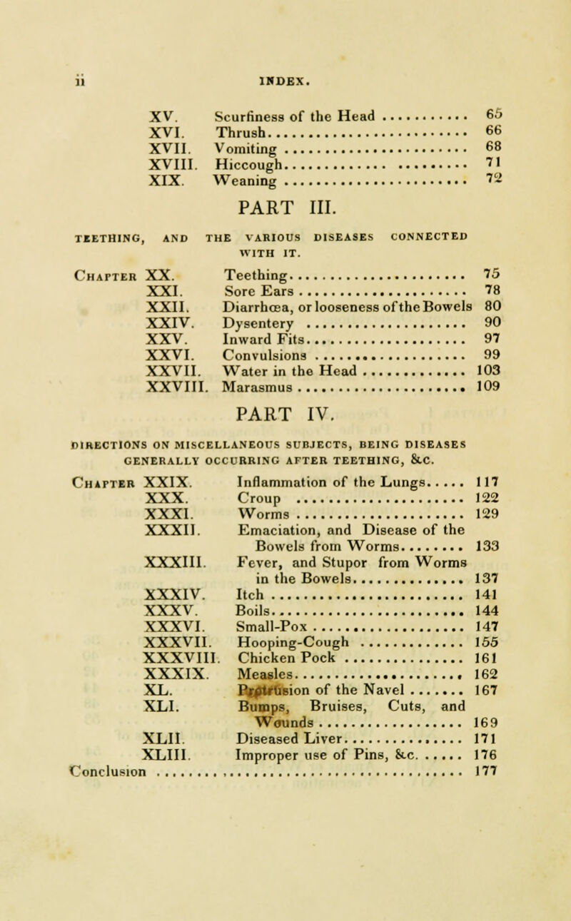 XV. Scurfiness of the Head 65 XVI. Thrush 66 XVII. Vomiting 68 XVIII. Hiccough 71 XIX. Weaning 72 PART III. TEETHING, AND THE VARIOUS DISEASES CONNECTED WITH IT. Chapter XX. Teething 75 XXI. Sore Ears 78 XXII. Diarrhosa, or looseness of the Bowels 80 XXIV. Dysentery 90 XXV. Inward Fits 97 XXVI. Convulsions 99 XXVII. Water in the Head 103 XXVIII. Marasmus 109 PART IV. directions on miscellaneous subjects, being diseases generally occurring after teething, &.c Chapter XXIX. XXX. XXXI. XXXII. XXXIII. XXXIV. XXXV. XXXVI. XXXVII. XXXVIII. XXXIX. XL. XLI. XLII. XLIII. Conclusion Inflammation of the Lungs 117 Croup 122 Worms 129 Emaciation, and Disease of the Bowels from Worms 133 Fever, and Stupor from Worms in the Bowels 137 Itch 141 Boils 144 Small-Pox 147 Hooping-Cough 155 Chicken Pock 161 Measles 162 Pjrptrusion of the Navel 167 Bumps, Bruises, Cuts, and Wounds 169 Diseased Liver 171 Improper use of Pins, &c 176 177