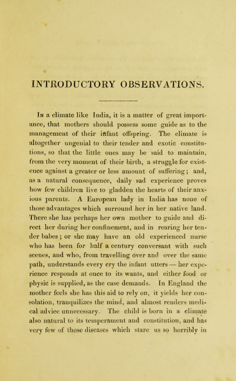 INTRODUCTORY OBSERVATIONS. In a climate like India, it is a matter of great import- ance, that mothers should possess some guide as to the management of their infant offspring. The climate is altogether ungenial to their tender and exotic constitu- tions, so that the little ones may he said to maintain, from the very moment of their birth, a struggle for exist- ence against a greater or less amount of suffering ; and, as a natural consequence, daily sad experience proves how few children live to gladden the hearts of their anx- ious parents. A European lady in India has none of those advantages which surround her in her native land. There she has perhaps her own mother to guide and di- rect her during her confinement, and in rearing her ten- der babes; or she may have an old experienced nurse who has been for half a century conversant with such scenes, and who, from travelling over and over the same path, understands every cry the infant utters — her expe- rience responds at once to its wants, and either food or physic is supplied, as the case demands. In England the mother feels she has this aid to rely on, it yields her con- solation, tranquilizes the mind, and almost renders medi- cal advice unnecessary. The child is born in a climate also natural to its temperament and constitution, and has very few of those diseases which stare us so horribly in