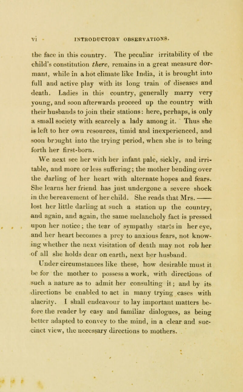 the face in this country. The peculiar irritability ot the child'* constitution there, remains in a great measure dor- mant, while in a hot climate like India, it is brought into full and active play with its long train of diseases and death. Ladies in this country, generally marry very young, and soon afterwards proceed up the country with their husbands to join their stations: here, perhaps, is only a small society wTith scarcely a lady among it. Thus she is left to her own resources, timid and inexperienced, and soon brought into the trying period, when she is to bring forth her first-born. We next see her with her infant pale, sickly, and irri- table, and more or less suffering; the mother bending over the darling of her heart with alternate hopes and fears. She learns her friend has just undergone a severe shock in the bereavement of her child. She reads that Mrs. lost her little darling at such a station up the country, and again, and again, the same melancholy fact is pressed upon her notice; the tear of sympathy starts in her eye, and her heart becomes a prey to anxious fears, not know- ing whether the next visitation of death may not rob her of all she holds dear on earth, next her husband. Under circumstances like these, how desirable must it be for the mother to possess a work, with directions of such a nature as to admit her consulting it; and by its directions be enabled to act in many trying cases with alacrity. I shall endeavour to lay important matters be- fore the reader by easy and familiar dialogues, as being better adapted to convey to the mind, in a clear and suc- cinct view, the necessary directions to mothers.