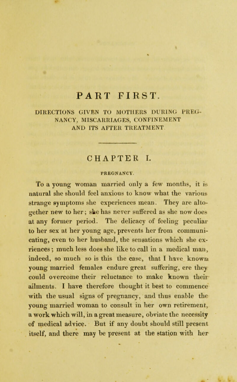 PART FIRST. DIRECTIONS GIVEN TO MOTHERS Dl'RINO PREG- NANCY, MISCARRIAGES, CONFINEMENT AND ITS AFTER TREATMENT CHAPTER I. TREGNANCY. To a young woman married only a few months, it is natural she should feel anxious to know what the various strange symptoms she experiences mean. They are alto- gether new to her; she has never suffered as she now does at any former period. The delicacy of feeling peculiar to her sex at her young age, prevents her from communi- cating, even to her husband, the sensations which she ex- riences; much less does she like to call in a medical man, indeed, so much so is this the case, that I have known young married females endure great suffering, ere they could overcome their reluctance to make known their ailments. I have therefore thought it best to commence with the usual signs of pregnancy, and thus enable the young married woman to consult in her own retirement, a work which will, in a great measure, obviate the necessity of medical advice. But if any doubt should still present itself, and there may be present at the station with her