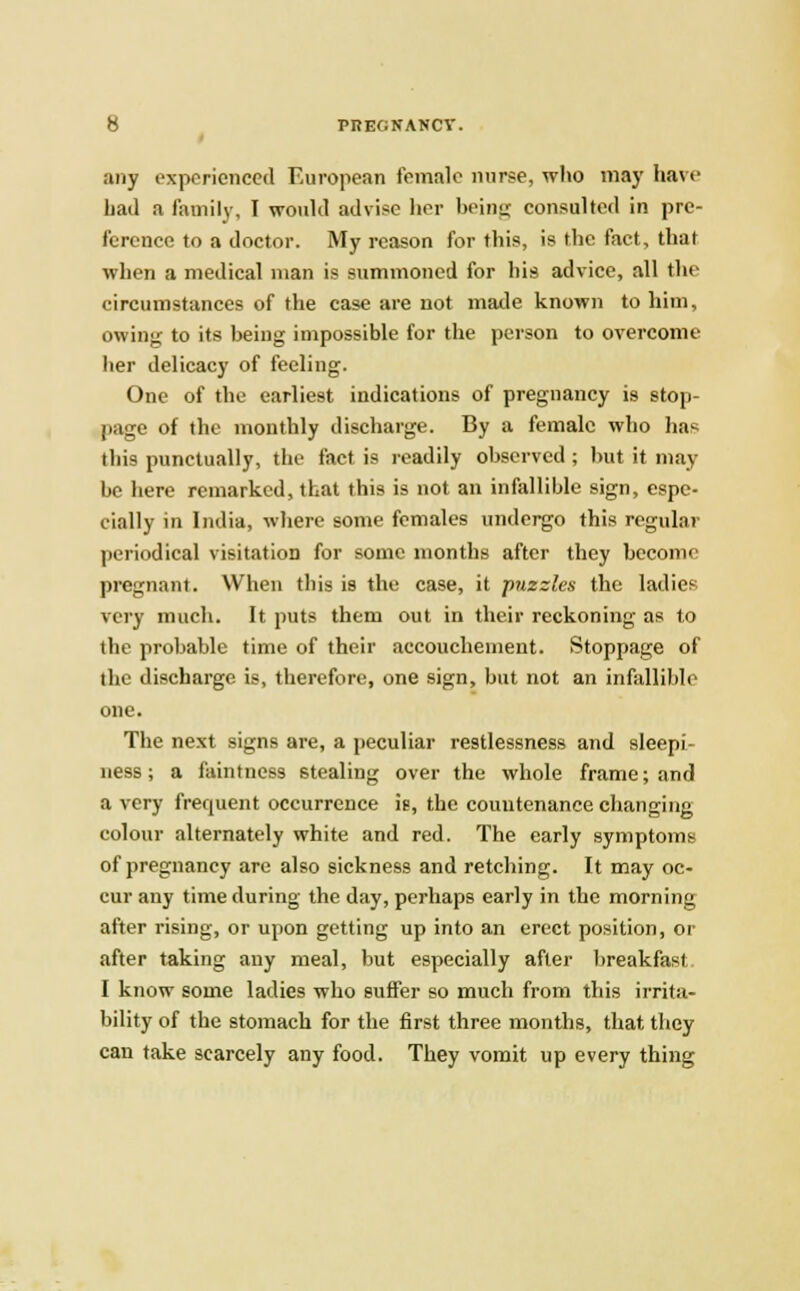 any experienced European female nurse, who may have hail a family, I would advice her being consulted in pre- ference to a doctor. My reason for this, is the fact, that when a medical man is summoned for his advice, all the circumstances of the case are not made known to him, owing to its being impossible for the person to overcome her delicacy of feeling. One of the earliest indications of pregnancy is stop- page of the monthly discharge. By a female who has this punctually, the fact is readily observed ; but it may be here remarked, that this is not an infallible sign, espe- cially in India, where some females undergo this regular periodical visitation for some months after they become pregnant. When this is the case, it puzzles the ladies very much. It puts them out in their reckoning as to the probable time of their accouchement. Stoppage of the discharge is, therefore, one sign, but not an infallible one. The next signs are, a peculiar restlessness and sleepi- ness ; a faintness stealing over the whole frame; and a very frequent occurrence ig, the countenance changing colour alternately white and red. The early symptoms of pregnancy are also sickness and retching. It may oc- cur any time during the day, perhaps early in the morning after rising, or upon getting up into an erect position, or after taking any meal, but especially after breakfast I know some ladies who suffer so much from this irrita- bility of the stomach for the first three months, that they can take scarcely any food. They vomit up every thing