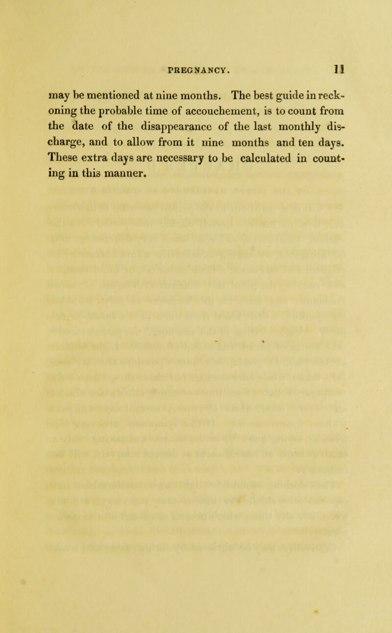 may be mentioned at nine months. The best guide in reck- oning the probable time of accouchement, is to count from the date of the disappearance of the last monthly dis- charge, and to allow from it nine months and ten days. These extra days arc necessary to be calculated in count- ing in this manner.