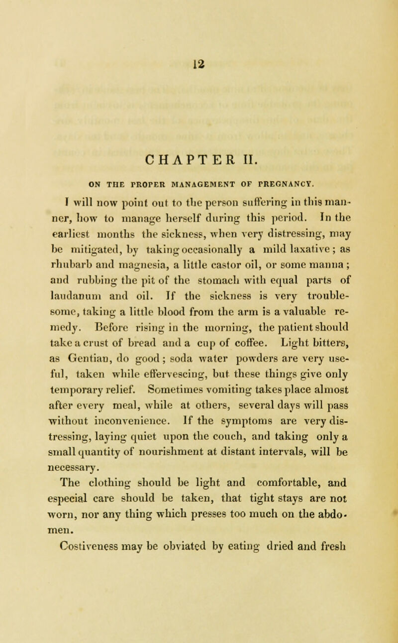 CHAPTER II. ON THE PROPER MANAGEMENT OF PREGNANCY. I will now point out to the person suffering in this man- ner, how to manage herself during this period. In the earliest months the sickness, when very distressing, may be mitigated, by taking occasionally a mild laxative; as rhubarb and magnesia, a little castor oil, or some manna ; and rubbing the pit of the stomach with equal parts of laudanum and oil. If the sickness is very trouble- some, taking a little blood from the arm is a valuable re- medy. Before rising in the morning, the patient should take a crust of bread and a cup of coffee. Light bitters, as Gentian, do good; soda water powders are very use- ful, taken while effervescing, but these things give only temporary relief. Sometimes vomiting takes place almost after every meal, while at others, several days will pass without inconvenience. If the symptoms are very dis- tressing, laying quiet upon the couch, and taking only a small quantity of nourishment at distant intervals, will be necessary. The clothing should be light and comfortable, and especial care should be taken, that tight stays are not worn, nor any thing which presses too much on the abdo- men. Costiveness may be obviated by eating dried and fresh