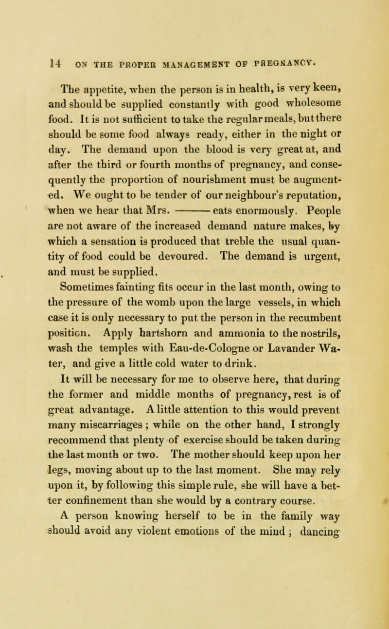 The appetite, when the person is in health, is very keen, and should be supplied constantly with good wholesome food. It is not sufficient to take the regular meals, but there should be some food always ready, either in the night or day. The demand upon the blood is very great at, and after the third or fourth months of pregnancy, and conse- quently the proportion of nourishment must be augment- ed. We ought to be tender of our neighbour's reputation, when we hear that Mrs. eats enormously. People are not aware of the increased demand nature makes, by which a sensation is produced that treble the usual quan- tity of food could be devoured. The demand is urgent, and must be supplied. Sometimes fainting fits occur in the last month, owing to the pressure of the womb upon the large vessels, in which case it is only necessary to put the person in the recumbent position. Apply hartshorn and ammonia to the nostrils, wash the temples with Eau-de-Cologne or Lavander Wa- ter, and give a little cold water to drink. It will be necessary for me to observe here, that during the former and middle months of pregnancy, rest is of great advantage. A little attention to this would prevent many miscarriages ; while on the other hand, I strongly recommend that plenty of exercise should be taken during the last month or two. The mother should keep upon her legs, moving about up to the last moment. She may rely upon it, by following this simple rule, she will have a bet- ter confinement than she would by a contrary course. A person knowing herself to be in the family way should avoid any violent emotions of the mind ; dancing