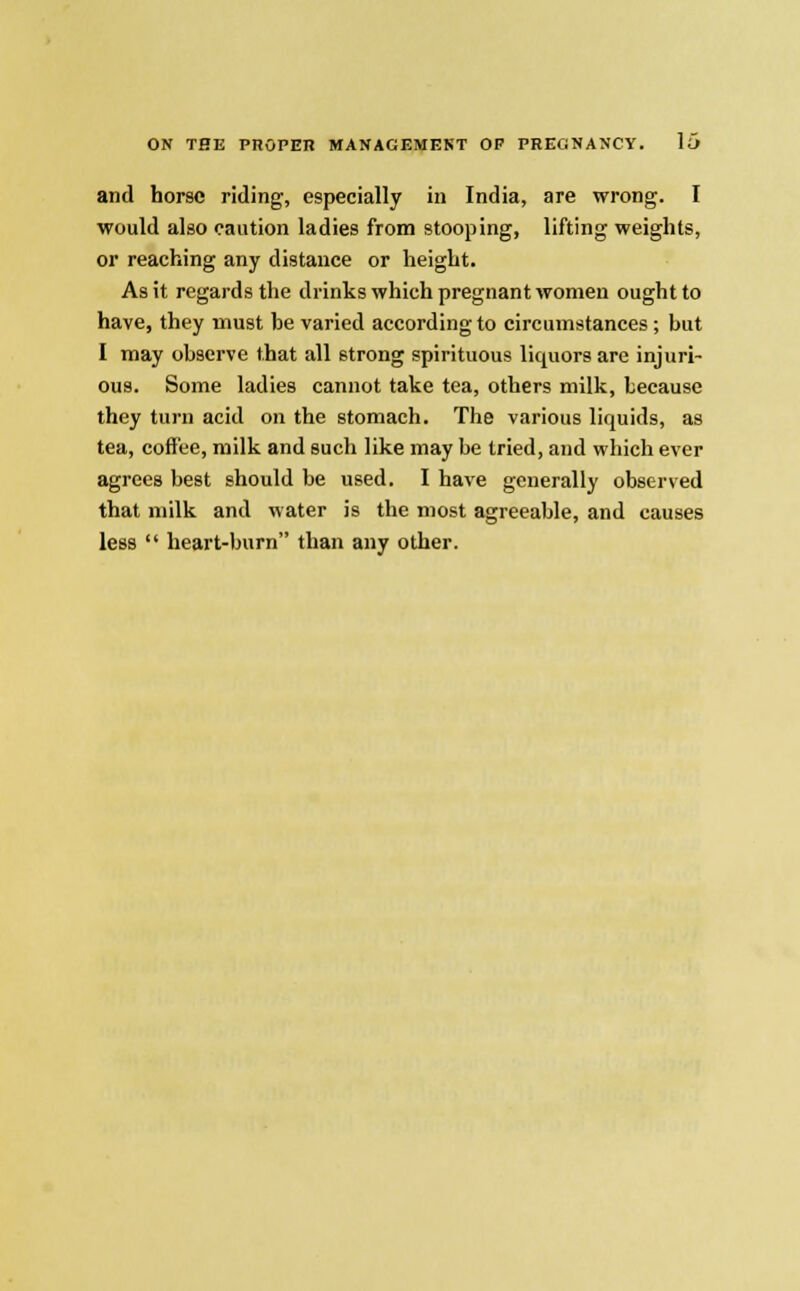 and horse riding, especially in India, are wrong. I would also caution ladies from stooping, lifting weights, or reaching any distance or height. As it regards the drinks which pregnant women ought to have, they must he varied according to circumstances; but I may observe that all strong spirituous liquors are injuri- ous. Some ladies cannot take tea, others milk, because they turn acid on the stomach. The various liquids, as tea, coffee, milk and such like may be tried, and which ever agrees best should be used. I have generally observed that milk and water is the most agreeable, and causes less  heart-burn than any other.