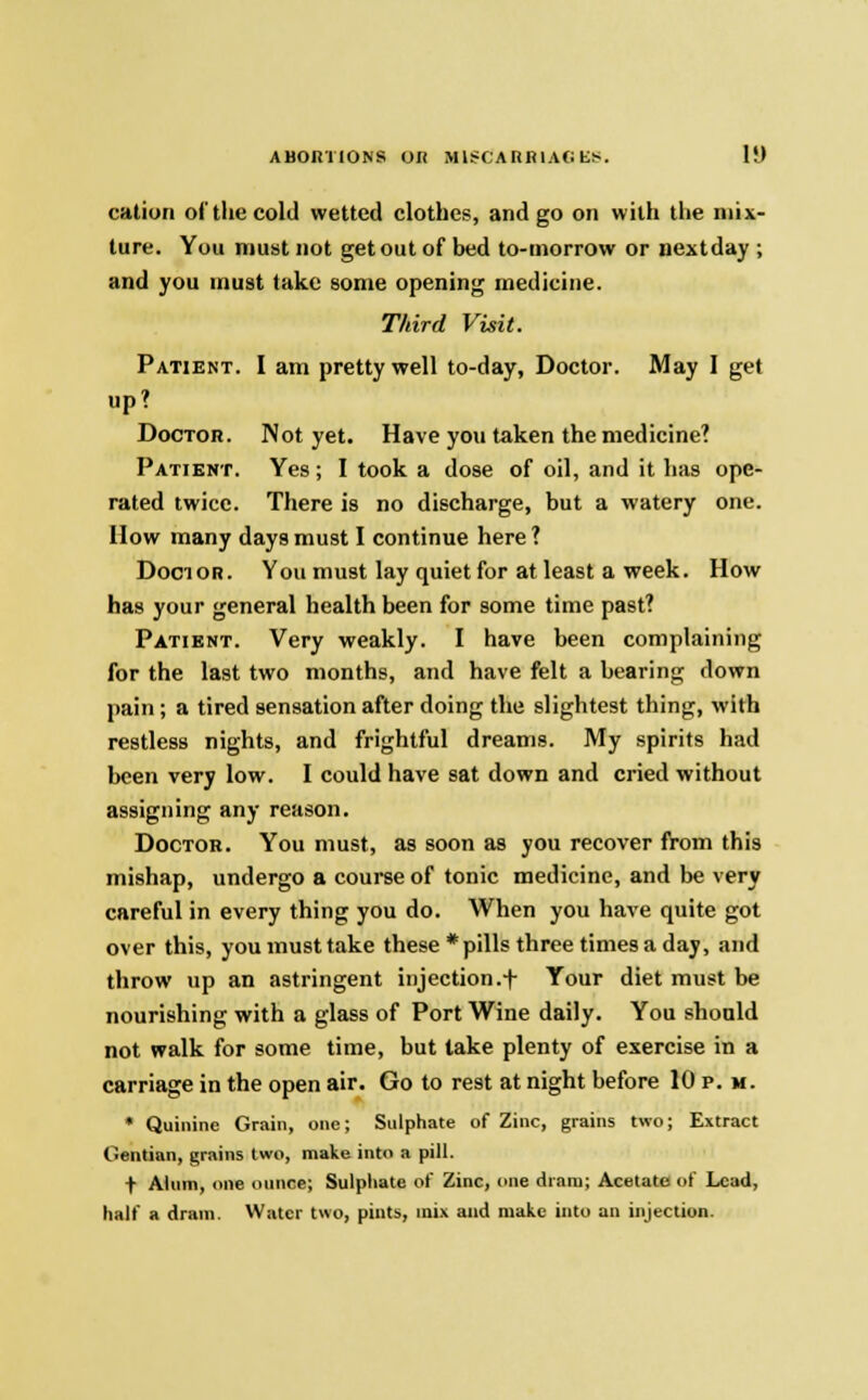 ABORTIONS OK M1SCARR1AG E!<. li) cation of the cold wetted clothes, and go on with the mix- ture. You must not get out of bed to-morrow or next day ; and you must take some opening medicine. Third Visit. Patient. I am pretty well to-day, Doctor. May I get up? Doctor. Not yet. Have you taken the medicine? Patient. Yes; I took a dose of oil, and it has ope- rated twice. There is no discharge, but a watery one. How many days must I continue here ? Doctor. You must lay quiet for at least a week. How has your general health been for some time past? Patient. Very weakly. I have been complaining for the last two months, and have felt a bearing down pain; a tired sensation after doing the slightest thing, with restless nights, and frightful dreams. My spirits had been very low. I could have sat down and cried without assigning any reason. Doctor. You must, as soon as you recover from this mishap, undergo a course of tonic medicine, and be very careful in every thing you do. When you have quite got over this, you must take these * pills three times a day, and throw up an astringent injection.+ Your diet must be nourishing with a glass of Port Wine daily. You should not walk for some time, but take plenty of exercise in a carriage in the open air. Go to rest at night before 10 p. m. * Quinine Grain, one; Sulphate of Zinc, grains two; Extract Gentian, grains two, make into a pill. t Alum, one ounce; Sulphate of Zinc, one dram; Acetate of Lead, half a dram. Water two, pints, mix and make into an injection.