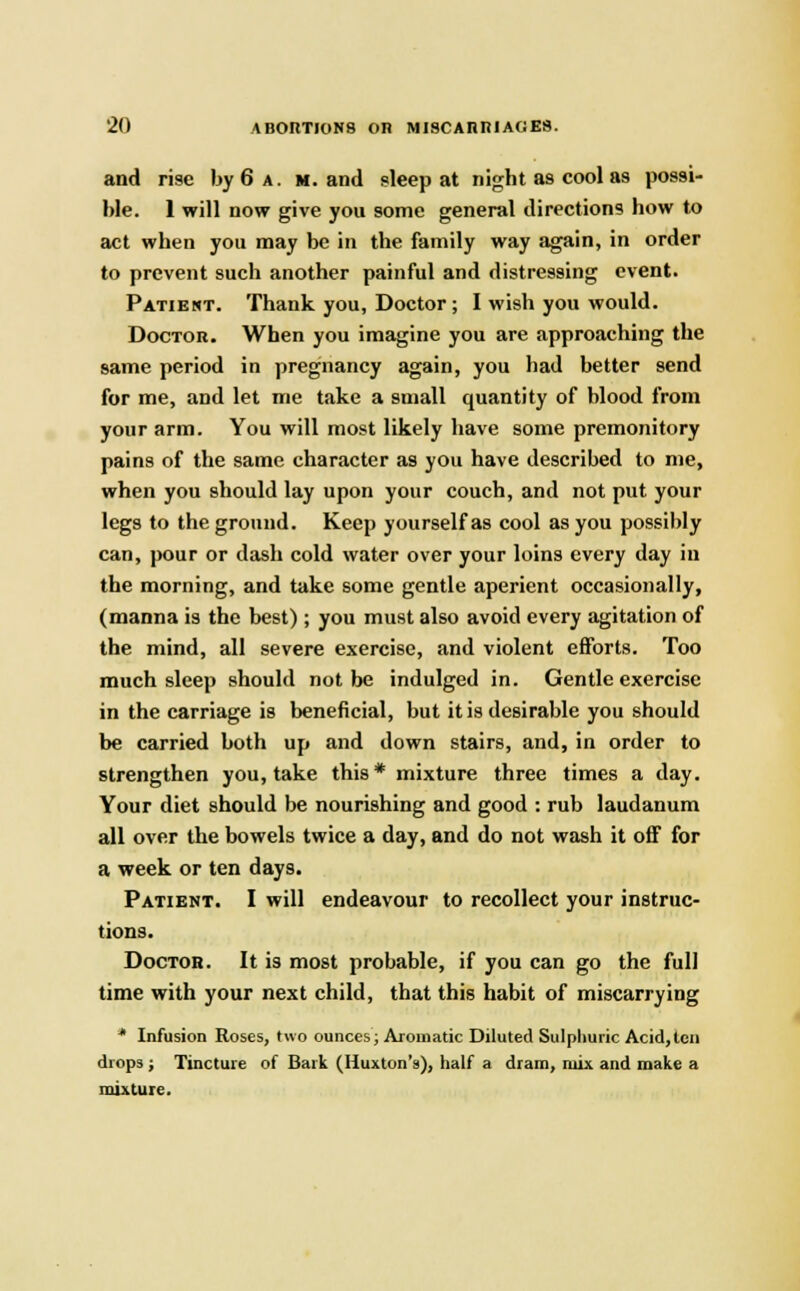 and rise by 6 a. m. and sleep at night as cool as possi- ble. 1 will now give you some general directions how to act when you may be in the family way again, in order to prevent such another painful and distressing event. Patient. Thank you, Doctor ; I wish you would. Doctor. When you imagine you are approaching the same period in pregnancy again, you had better send for me, and let me take a small quantity of blood from your arm. You will most likely have some premonitory pains of the same character as you have described to me, when you should lay upon your couch, and not put your legs to the ground. Keep yourself as cool as you possibly can, pour or dash cold water over your loins every day in the morning, and take some gentle aperient occasionally, (manna is the best); you must also avoid every agitation of the mind, all severe exercise, and violent efforts. Too much sleep should not be indulged in. Gentle exercise in the carriage is beneficial, but it is desirable you should be carried both up and down stairs, and, in order to strengthen you, take this* mixture three times a day. Your diet should be nourishing and good : rub laudanum all over the bowels twice a day, and do not wash it off for a week or ten day9. Patient. I will endeavour to recollect your instruc- tions. Doctor. It is most probable, if you can go the full time with your next child, that this habit of miscarrying * Infusion Roses, two ounces; Aromatic Diluted Sulphuric Acid,ten drops ; Tincture of Bark (Huxton's), half a dram, mix and make a mixture.