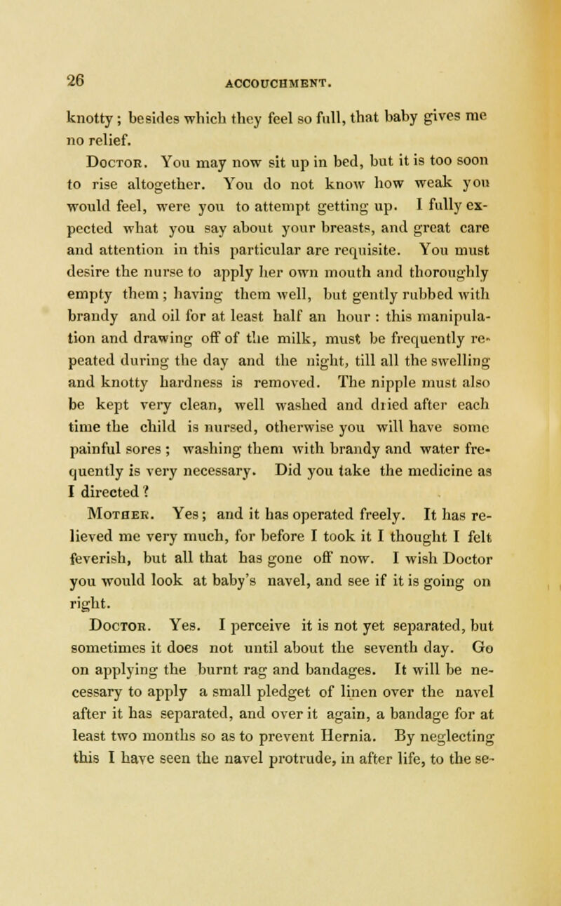 knotty; besides which they feel so full, that baby gives me no relief. Doctor. You may now sit up in bed, but it is too soon to rise altogether. You do not know how weak you would feel, were you to attempt getting up. I fully ex- pected what you say about your breasts, and great care and attention in this particular are requisite. You must desire the nurse to apply her own mouth and thoroughly empty them ; having them well, but gently rubbed with brandy and oil for at least half an hour : this manipula- tion and drawing off of the milk, must be frequently re- peated during the day and the night, till all the swelling and knotty hardness is removed. The nipple must also be kept very clean, well washed and dried after each time the child is nursed, otherwise you will have some painful sores ; washing them with brandy and water fre- quently is very necessary. Did you take the medicine as I directed ? Mother. Yes; and it has operated freely. It has re- lieved me very much, for before I took it I thought I felt feverish, but all that has gone off now. I wish Doctor you would look at baby's navel, and see if it is going on right. Doctor. Yes. I perceive it is not yet separated, but sometimes it does not until about the seventh day. Go on applying the burnt rag and bandages. It will be ne- cessary to apply a small pledget of linen over the navel after it has separated, and over it again, a bandage for at least two months so as to prevent Hernia. By neglecting this I have seen the navel protrude, in after life, to the se~