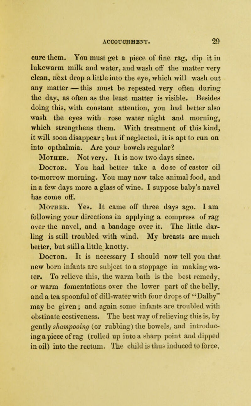 cure them. You must get a piece of fine rag, dip it in lukewarm milk and water, and wash off the matter very clean, next drop a little into the eye, which will wash out any matter — this must he repeated very often during the day, as often as the least matter is visible. Besides doing this, with constant attention, you had better also wash the eyes with rose water night and morning, which strengthens them. With treatment of this kind, it will soon disappear ; but if neglected, it is apt to run on into opthalmia. Are your bowels regular? Mother. Not very. It is now two days since. Doctor. You had better take a dose of castor oil to-morrow morning. You may now take animal food, and in a few days more a glass of wine. I suppose baby's navel has come off. Mother. Yes. It came off three days ago. I am following your directions in applying a compress of rag over the navel, and a bandage over it. The little dar- ling is still troubled with wind. My breasts are much better, but still a little knotty. Doctor. It is necessary I should now tell you that new born infants are subject to a stoppage in making wa- ter. To relieve this, the warm bath is the best remedy, or warm fomentations over the lower part of the belly, and a tea spoonful of dill-water with four drops of Dalby may be given ; and again some infants are troubled with obstinate costiveness. The best way of relieving this is, by gently shampooing (or rubbing) the bowels, and introduc- ing a piece of rag (rolled up iutoa sharp point and dipped in oil) into the rectum. The child is thus induced to force,