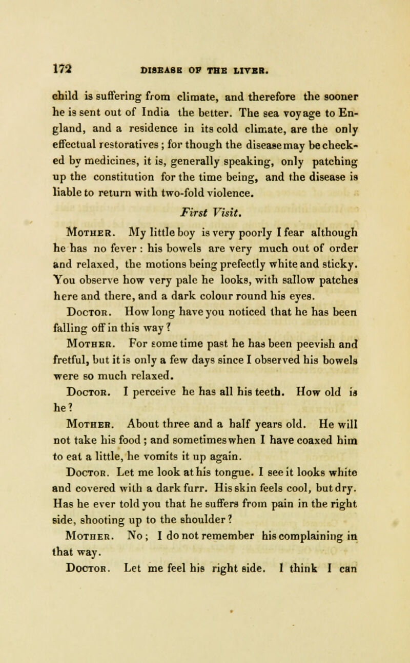 child is suffering from climate, and therefore the sooner he is sent out of India the better. The sea voyage to En- gland, and a residence in its cold climate, are the only effectual restoratives; for though the disease may be check- ed by medicines, it is, generally speaking, only patching up the constitution for the time being, and the disease is liable to return with two-fold violence. First Visit. Mother. My little boy is very poorly I fear although he has no fever : his bowels are very much out of order and relaxed, the motions being prefectly white and sticky. You observe how very pale he looks, with sallow patches here and there, and a dark colour round his eyes. Doctor. How long have you noticed that he has been falling off in this way ? Mother. For sometime past he has been peevish and fretful, but it is only a few days since I observed his bowels were so much relaxed. Doctor. I perceive he has all his teeth. How old is he? Mother. About three and a half years old. He will not take his food ; and sometimes when I have coaxed him to eat a little, he vomits it up again. Doctor. Let me look at his tongue. I see it looks white and covered with a darkfurr. His skin feels cool, but dry. Has he ever told you that he suffers from pain in the right side, shooting up to the shoulder? Mother. No; I do not remember his complaining in that way. Doctor. Let me feel his right side. I think I can