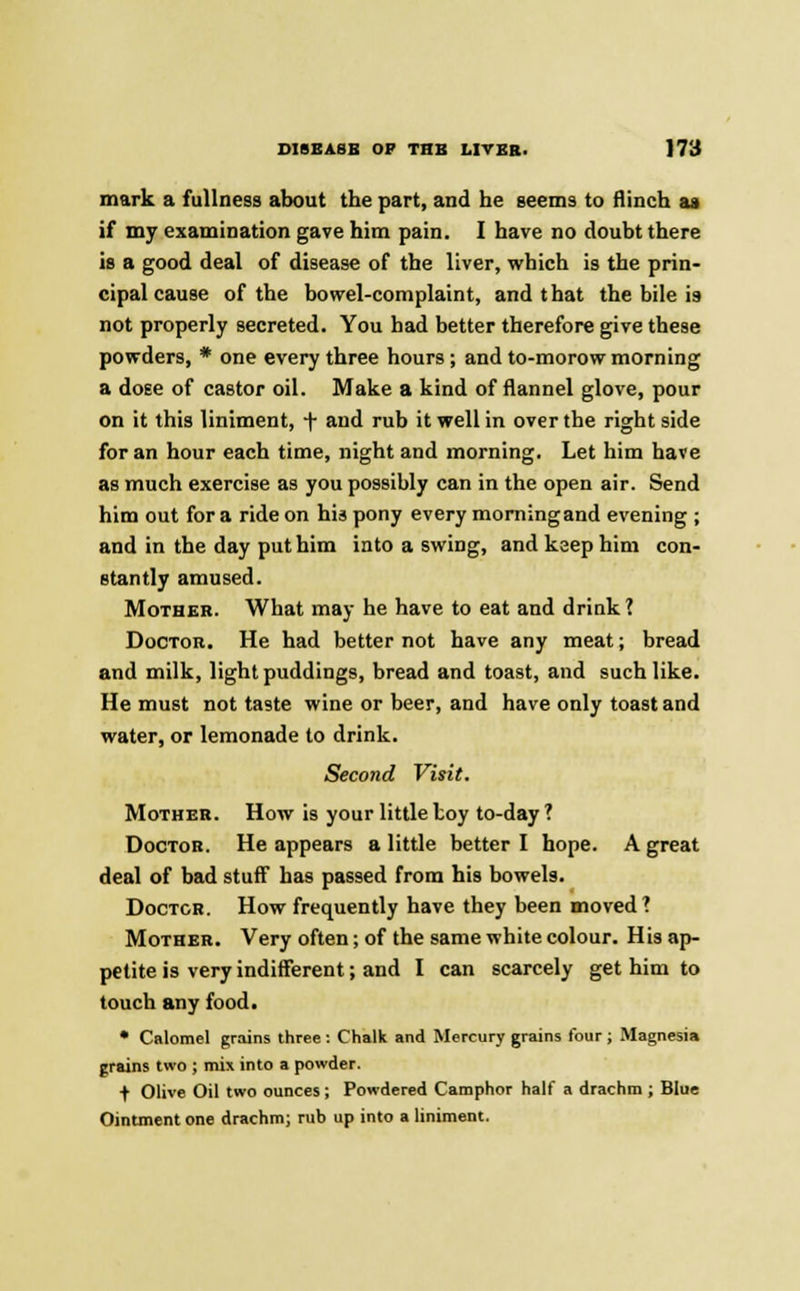 mark a fullness about the part, and he seems to flinch aa if my examination gave him pain. I have no doubt there is a good deal of disease of the liver, which is the prin- cipal cause of the bowel-complaint, and that the bile is not properly secreted. You had better therefore give these powders, * one every three hours; and to-morow morning a dose of castor oil. Make a kind of flannel glove, pour on it this liniment, + and rub it well in over the right side for an hour each time, night and morning. Let him have as much exercise as you possibly can in the open air. Send him out for a ride on his pony every morning and evening ; and in the day put him into a swing, and keep him con- stantly amused. Mother. What may he have to eat and drink ? Doctor. He had better not have any meat; bread and milk, light puddings, bread and toast, and such like. He must not taste wine or beer, and have only toast and water, or lemonade to drink. Second Visit. Mother. How is your little toy to-day ? Doctor. He appears a little better I hope. A great deal of bad stuff has passed from his bowels. Doctor. How frequently have they been moved? Mother. Very often; of the same white colour. His ap- petite is very indifferent; and I can scarcely get him to touch any food. • Calomel grains three : Chalk and Mercury grains lour ; Magnesia grains two ; mix into a powder. f Olive Oil two ounces ; Powdered Camphor half a drachm ; Blue Ointment one drachm; rub up into a liniment.