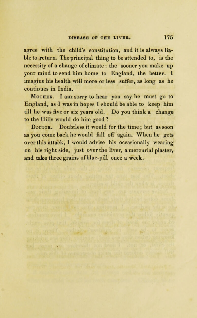 agree with the child's constitution, and it is always lia- ble to return. The principal thing to be attended to, is the necessity of a change of climate : the sooner you make np your mind to send him home to England, the better. I imagine his health will more or less suffer, as long as he continues in India. Mother. I am sorry to hear you say he must go to England, as I was in hopes I should be able to keep him till he was five or six years old. Do you think a change to the Hills would do him good ? Doctor. Doubtless it would for the time ; but as soon as you come back he would fall off again. When he gets over this attack, I would advise his occasionally wearing on his right side, just over the liver, a mercurial plaster, and take three grains of blue-pill once a week.