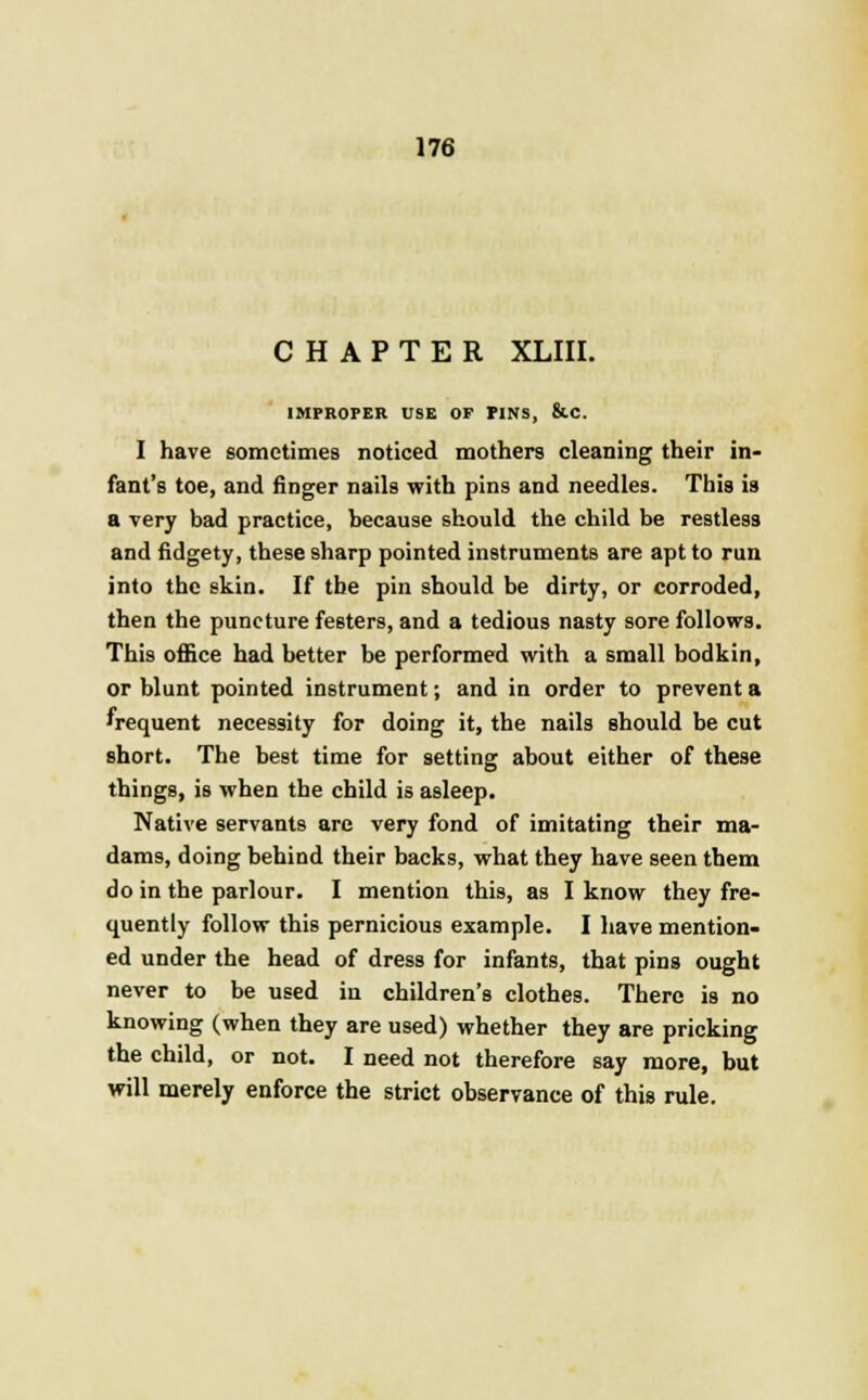 CHAPTER XLIII. IMPROPER USE OP PINS, &C. I have sometimes noticed mothers cleaning their in- fant's toe, and finger nails with pins and needles. This is a very bad practice, because should the child be restless and fidgety, these sharp pointed instruments are apt to run into the skin. If the pin should be dirty, or corroded, then the puncture festers, and a tedious nasty sore follows. This office had better be performed with a small bodkin, or blunt pointed instrument; and in order to prevent a frequent necessity for doing it, the nails should be cut short. The best time for setting about either of these things, is when the child is asleep. Native servants are very fond of imitating their ma- dams, doing behind their backs, what they have seen them do in the parlour. I mention this, as I know they fre- quently follow this pernicious example. I have mention- ed under the head of dress for infants, that pins ought never to be used in children's clothes. There is no knowing (when they are used) whether they are pricking the child, or not. I need not therefore say more, but will merely enforce the strict observance of this rule.