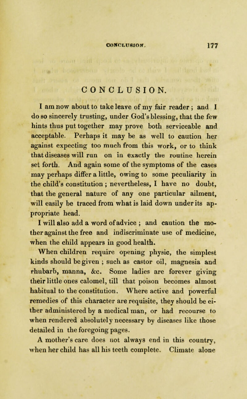 CONCLUSION. I am now about to take leave of my fair reader ; and I do so sincerely trusting, under God's blessing, that the few hints thus put together may prove both serviceable and acceptable. Perhaps it may be as well to caution her against expecting too much from this work, or to think that diseases will run on in exactly the routine herein set forth. And again some of the symptoms of the cases may perhaps differ a little, owing to some peculiarity in the child's constitution ; nevertheless, I have no doubt, that the general nature of any one particular ailment, will easily be traced from what is laid down under its ap- propriate head. I will also add a word of advice ; and caution the mo- ther against the free and indiscriminate use of medicine, when the child appears in good health. When children require opening physic, the simplest kinds should be given ; such as castor oil, magnesia and rhubarb, manna, &c. Some ladies are forever giving their little ones calomel, till that poison becomes almost habitual to the constitution. Where active and powerful remedies of this character are requisite, they should be ei- ther administered by a medical man, or had recourse to when rendered absolutely necessary by diseases like those detailed in the foregoing pages. A mother's care does not always end in this country, when her child has all his teeth complete. Climate alone