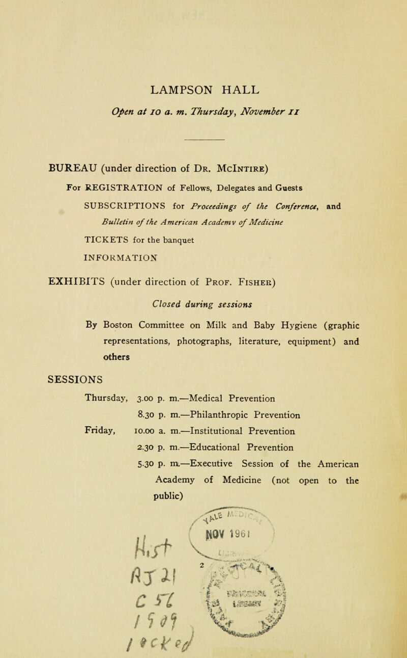 LAMPSON HALL Open at 10 a. m. Thursday, November n BUREAU (under direction of Dr. McIntire) For REGISTRATION of Fellows, Delegates and Guests SUBSCRIPTIONS for Proceedings of the Conference, and Bulletin of the American Academv of Medicine TICKETS for the banquet INFORMATION EXHIBITS (under direction of Prof. Fisher) Closed during sessions By Boston Committee on Milk and Baby Hygiene (graphic representations, photographs, literature, equipment) and others SESSIONS Thursday, 3.00 p. m.—Medical Prevention 8.30 p. m.—Philanthropic Prevention Friday, 10.00 a. m.—Institutional Prevention 2.30 p. m.—Educational Prevention 5.30 p. m.—Executive Session of the American Academy of Medicine (not open to the public) JWV 1961 2 . '■ - H\ H iSf 11 . ,,;. ..— ..«.. -. .. U j L la* tssaet &3