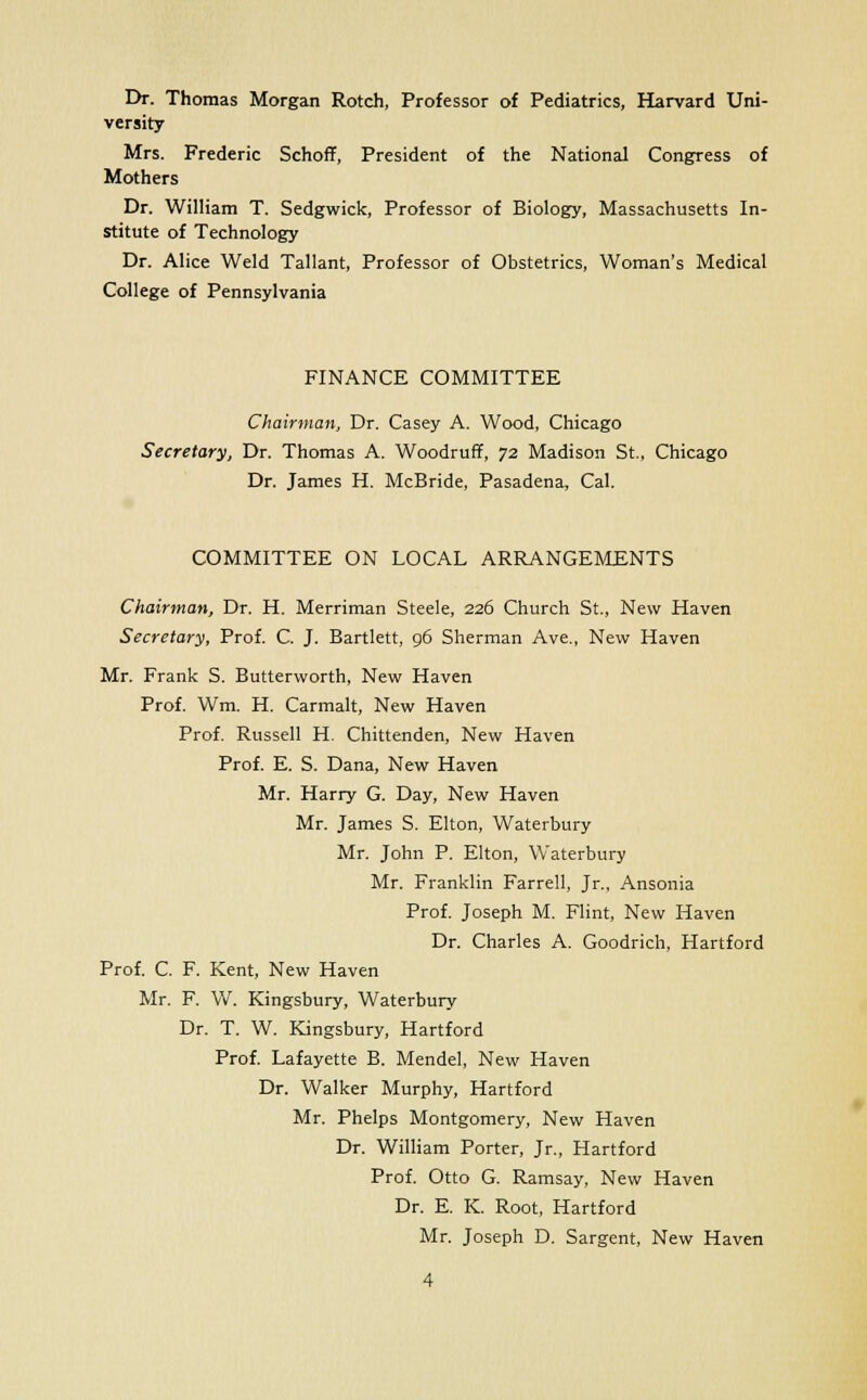 Dr. Thomas Morgan Rotch, Professor of Pediatrics, Harvard Uni- versity Mrs. Frederic Schoff, President of the National Congress of Mothers Dr. William T. Sedgwick, Professor of Biology, Massachusetts In- stitute of Technology Dr. Alice Weld Tallant, Professor of Obstetrics, Woman's Medical College of Pennsylvania FINANCE COMMITTEE Chairman, Dr. Casey A. Wood, Chicago Secretary, Dr. Thomas A. Woodruff, 72 Madison St., Chicago Dr. James H. McBride, Pasadena, Cal. COMMITTEE ON LOCAL ARRANGEMENTS Chairman, Dr. H. Merriman Steele, 226 Church St., New Haven Secretary, Prof. C. J. Bartlett, 96 Sherman Ave., New Haven Mr. Frank S. Butterworth, New Haven Prof. Wm. H. Carmalt, New Haven Prof. Russell H. Chittenden, New Haven Prof. E. S. Dana, New Haven Mr. Harry G. Day, New Haven Mr. James S. Elton, Waterbury Mr. John P. Elton, Waterbury Mr. Franklin Farrell, Jr., Ansonia Prof. Joseph M. Flint, New Haven Dr. Charles A. Goodrich, Hartford Prof. C. F. Kent, New Haven Mr. F. W. Kingsbury, Waterbury Dr. T. W. Kingsbury, Hartford Prof. Lafayette B. Mendel, New Haven Dr. Walker Murphy, Hartford Mr. Phelps Montgomery, New Haven Dr. William Porter, Jr., Hartford Prof. Otto G. Ramsay, New Haven Dr. E. K. Root, Hartford Mr. Joseph D. Sargent, New Haven