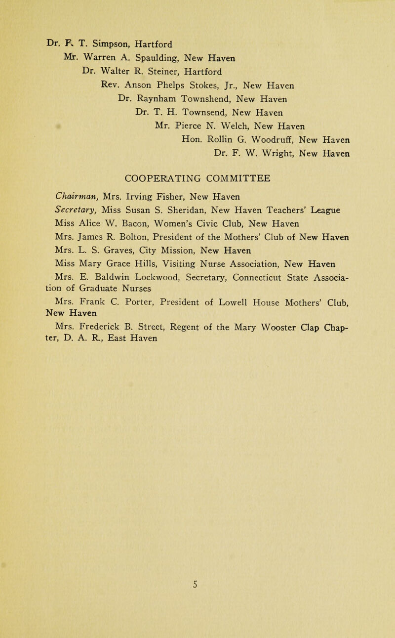 Dr. R T. Simpson, Hartford Mr. Warren A. Spaulding, New Haven Dr. Walter R. Steiner, Hartford Rev. Anson Phelps Stokes, Jr., New Haven Dr. Raynham Townshend, New Haven Dr. T. H. Townsend, New Haven Mr. Pierce N. Welch, New Haven Hon. Rollin G. Woodruff, New Haven Dr. F. W. Wright, New Haven COOPERATING COMMITTEE Chairman, Mrs. Irving Fisher, New Haven Secretary, Miss Susan S. Sheridan, New Haven Teachers' League Miss Alice W. Bacon, Women's Civic Club, New Haven Mrs. James R. Bolton, President of the Mothers' Club of New Haven Mrs. L. S. Graves, City Mission, New Haven Miss Mary Grace Hills, Visiting Nurse Association, New Haven Mrs. E. Baldwin Lockwood, Secretary, Connecticut State Associa- tion of Graduate Nurses Mrs. Frank C. Porter, President of Lowell House Mothers' Club, New Haven Mrs. Frederick B. Street, Regent of the Mary Wooster Clap Chap- ter, D. A. R, East Haven