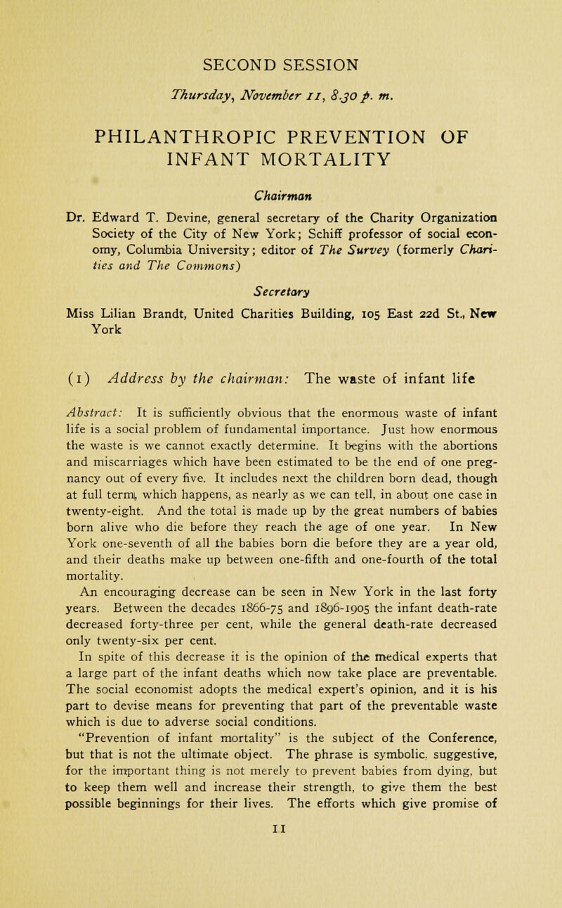 SECOND SESSION Thursday, November u, 8.JO p. m. PHILANTHROPIC PREVENTION OF INFANT MORTALITY Chairman Dr. Edward T. Devine, general secretary of the Charity Organization Society of the City of New York; Schiff professor of social econ- omy, Columbia University; editor of The Survey (formerly Chari- ties and The Commons) Secretary Miss Lilian Brandt, United Charities Building, 105 East 22d St., New York (1) Address by the chairman: The waste of infant life Abstract: It is sufficiently obvious that the enormous waste of infant life is a social problem of fundamental importance. Just how enormous the waste is we cannot exactly determine. It begins with the abortions and miscarriages which have been estimated to be the end of one preg- nancy out of every five. It includes next the children born dead, though at full termt which happens, as nearly as we can tell, in about one case in twenty-eight. And the total is made up by the great numbers of babies born alive who die before they reach the age of one year. In New York one-seventh of all the babies born die before they are a year old, and their deaths make up between one-fifth and one-fourth of the total mortality. An encouraging decrease can be seen in New York in the last forty years. Between the decades 1866-75 and 1896-1905 the infant death-rate decreased forty-three per cent, while the general death-rate decreased only twenty-six per cent. In spite of this decrease it is the opinion of the medical experts that a large part of the infant deaths which now take place are preventable. The social economist adopts the medical expert's opinion, and it is his part to devise means for preventing that part of the preventable waste which is due to adverse social conditions. Prevention of infant mortality is the subject of the Conference, but that is not the ultimate object. The phrase is symbolic, suggestive, for the important thing is not merely to prevent babies from dying, but to keep them well and increase their strength, to give them the best possible beginnings for their lives. The efforts which give promise of