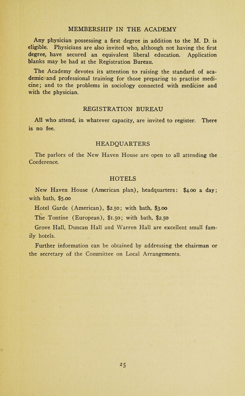 MEMBERSHIP IN THE ACADEMY Any physician possessing a first degree in addition to the M. D. is eligible. Physicians are also invited who, although not having the first degree, have secured an equivalent liberal education. Application blanks may be had at the Registration Bureau. The Academy devotes its attention to raising the standard of aca- demic and professional training for those preparing to practise medi- cine; and to the problems in sociology connected with medicine and with the physician. REGISTRATION BUREAU All who attend, in whatever capacity, are invited to register. There is no fee. HEADQUARTERS The parlors of the New Haven House are open to all attending the Conference. HOTELS New Haven House (American plan), headquarters: $4.00 a day; with bath, $5.00 Hotel Garde (American), $2.50; with bath, $3.00 The Tontine (European), $1.50; with bath, $2.50 Grove Hall, Duncan Hall and Warren Hall are excellent small fam- ily hotels. Further information can be obtained by addressing the chairman or the secretary of the Committee on Local Arrangements.