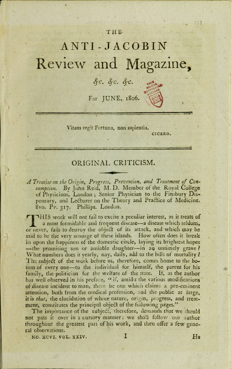 ANTI-JACOBIN Review and Magazine, #C. §C. cj-C. <&#, For JUNE, 1806. *&? Vitam regit Fortuna, non sapientia. CICERO. ORIGINAL CRITICISM. A Treatise on the Origin, Progress, Prevention, and Treatment of Con- sumption. By John Reid, M. D. Member of the Royal College of Physicians, London; Senior Physician to the Finsbury Dis- pensary, and Lecturer on the Theory and Practice of Medicine. 8vo. Pi>. 317. Phillips. London. THIS work will not fail to excite a peculiar interest, as it treats of a most formidable and frequent disease—a disease which seldom, or never, fails to destroy the object of its attack, and which may be said to be the very scourge ot these islands. How often does it break in upon the happiness of the domestic circle, laying its brightest hopes —the promising son or amiable daughter—in au untimely grave ? What numbers does it yearly, nay, daily, add to the bdls ot mortality f The subject of the woik before us, therefore, comes home to the bo- som of every one—to the individual for himself, the parent for his family, the politician for the welfare of the state. If, as the author has well observed in his preface,  if, amidst the various modifications of disease incident to man, there be one which claims a pre-eminent attention, both from the medical profession, mid the public at large, his that, the elucidation of whose nature, origin, progress, and treat- ment, constitutes the principal object of the following pages. The importance of the subject, therefore, demands that we cbould not pass it over in a cursory manner: we shall follow our author throughout the greatest part of his work, and then offer a few gene- ral observations. no. xcvi. vol. xxiv, I Ha