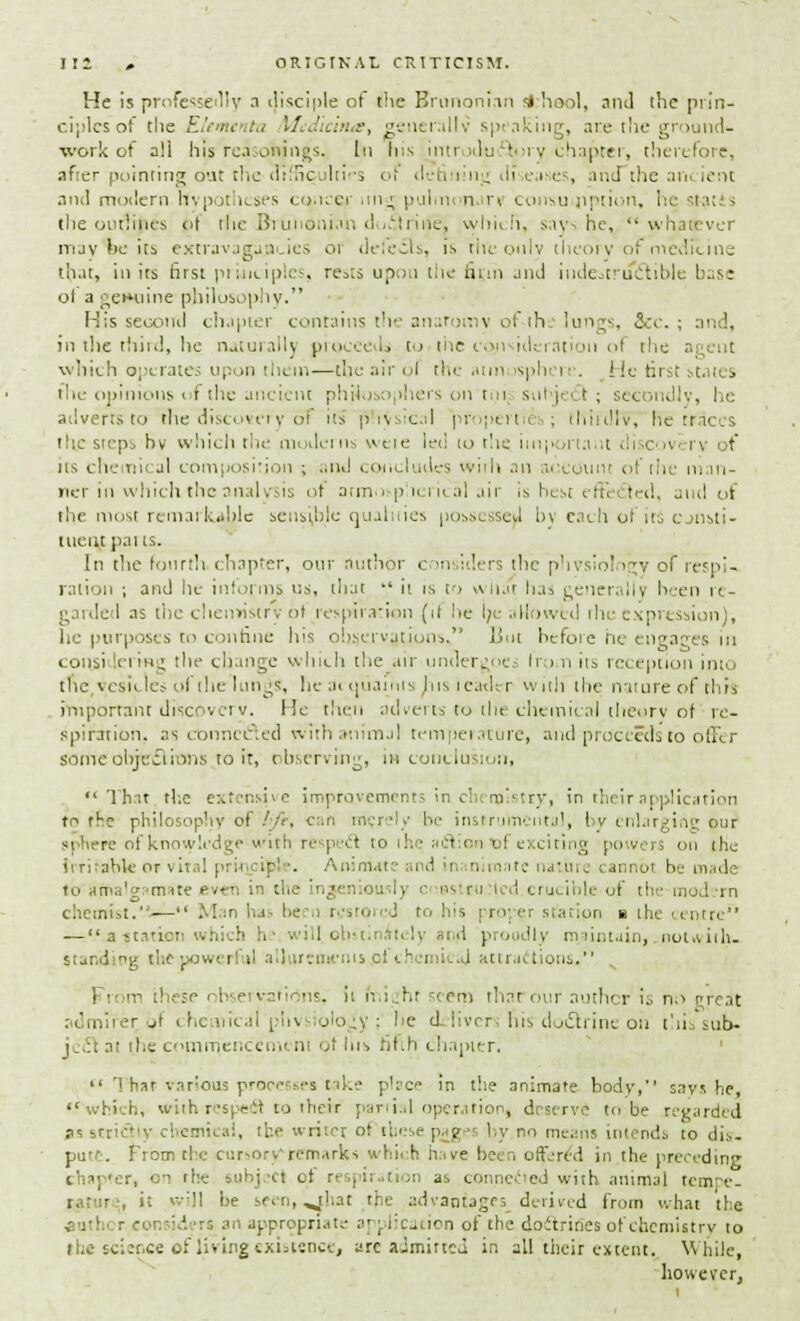 He is professedly a disciple of the Brunonian sfcheol, and the prin- ciples of tlie El »i i Mcdicina, generally speaking, are the ground- work of all his reason jugs. In his introductory chapter, therefore, after pointing out the difficulties ol dch.'iing cli ea es, and the arn ient and modern Ifypotheses concer iin« pulm* nar* consumption, he ta;i > the outlines <>t the Brunonian doctrine, which, says he, whatever may te its extravagancies 01 defects, is flit only theory of medicine that, ill its first principles, re^ts upou the htm jik) indestructible base ol a geiHiine philosophy. Mis second chapter contains the anaromv ol ihe lungs, 5cc. ; and, in the third, he naturally proceeds to the consideration of the a which operates upon them—the air ol the atmosphere. He tirst stai • the opinions of the ancient philosophers onto i; subject; secondly, he adverts to the discovery of its physical pr pen it ; thirdly he traces the steps hv which the modems wete led to the important di covi rv of its chemical com|>osirion ; and concludes with an account of the man- ner in which the analysis of atmospherical air Is best effected, and of the most remarkable sensible qualities possessed by each of its consti- tuent parts. In tlie fourth chapter, our author c m idi rs the physiology of respi-. ration ; and he inform? us, that •' it is to what has generally been re- garded as the chemistry 61 respiration (it he be allowed the expression), he purposes to confine Ins observations, But before he engages in considering the change which the air undergoes fr i n its reception into the vesicles ol the lungs, he at ijuaints his leader with the nature of this important discovery. He then adverts to the chemical theory of re- spiration, as connected with animal temperature, and proceeds to offer some objections to it, observing, in conclusion,  Thnt the extensive improvements in chemistry, in thr-ir application to the philosophy of life, can merely be instrumental, bv enlarging our sphere of knowledge with respeel to the, actional exciting powers on the Irritable of vital principle. Animate nd in ni ma to nature cannot be made to ama'gr'nme even in the '•..■ I crucible of the modern chemist..— Man has be r< tro i J to his proper station b the centre — aftatton which V .idll obst; telj and proudly maintain,.notwith- standing the powerful all iremcnts pi eh imicaj attractions. | i m these observations, it ni.hr 'tern that our author is n.s threat admirer of chemical physiology ; he delivers his doctrine on this sub- ject* at the commencement of Ins fifth chapter.  Tiiat various processes take place in the animate body, says he, which, with respect to therr partial operation, deserve to be regarded s?st: • , the writer of these pag#s by no means intends to dis- pute. From the cursory remarks which have been offered in the preceding chapter, on the subject of respiration as connected with animal tcmre- ratur.-, it wijl be seen, ^that the advantage; derived from what the i uthi r cor id rs art appropriate application of the doctrines of chemistry to the sciir.ee of living existence, arc aJmirtcJ in all their extent. While, however,