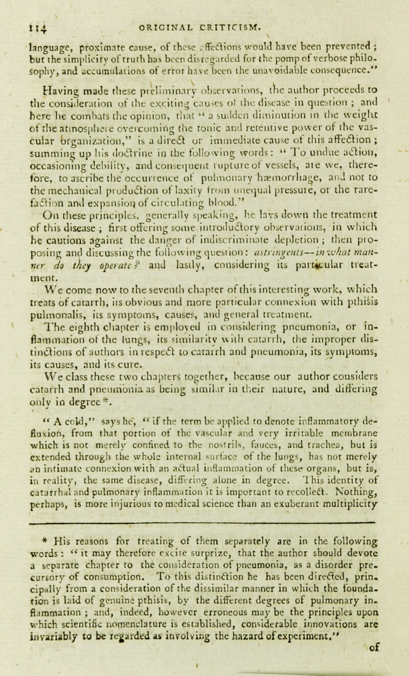 language, proximate cause, of these .-ffeftions would have been prevented ; but the simplicity of truth has been disregarded for the pomp of verbose philo- sophy, and accumulations of error have been the unavoidable consequence. Having; made these preliminary observations, the author proceeds to the consideration of the exciting causes of the disease in question ; and here he combats the opinion, that  a sudden diminution in the weight, of rheatmospheie overcoming the tonic and retentive power of the vas- cular organization, isadiredt or immediate cause ot this affection ; summing up his doftrine in the following words:  To undue action, occasioning debility, and consequent rupture of vessels, ate we, there- fore, to ascribe the occurrence of pulmonary haemorrhage, and not to the mechanical production of laxity from unequal pressure, or the rare- faction and expansion of circulating blood.'' On these principles, generally speaking, he lavs down the treatment of this disease ; first offering some.introductory observations, in which he cautions against the danger of indiscriminate depletion; then pio- posing and discussing the following question: astringents—in what man- ner do they operate? and lastly, considering its particular treat- ment. We come now to the seventh chapter of this interesting work, which treats of catarrh, its obvious and more particular connexion with pthisis pulmonalis, its symptoms, causes, and general treatment. The eighth chapter is employed in considering pneumonia, or in- flammation ot the lungs, its similarity with catarrh, the improper dis- tinctions of authors in respect to catarrh and pneumonia, its symptoms, its causes, and its cure. We class these two chapters together, because our author cousiders catarrh and pneumonia as being similar in their nature, and differing only in degree*.  A cold, sayshc~,  if the term be applied to denote inflammatory de- fluxion, from that portion of the vascular and very irritable membrane which is not merely confined to the nostrils, fauces, and trachea, but is extended through the whole internal surface of the lungs, has not merely an intimate connexion with an actual inflammation of these organs, but is, in reality, the same disease, differing alone in degree. This identity of catarrhal and pulmonary inflammation it is important to recollect. Nothing, perhaps, is more injurious to medical science than an exuberant multiplicity * His reasons for treating of them separately are in the following words :  it may therefore excite surprize, that the author should devote a separare chapter to the consideration of pneumonia, as a disorder pre- cursory of consumption. To this distinction he has been directed, prin. cipally from a consideration of the dissimilar manner in which the founda- tion is laid of genuine pthisis, by the different degrees of pulmonary in- flammation ; and, indeed, however erroneous may be the principles upon which scientific nomenclature is established, considerable innovations are invariably to be regarded as involving the hazard of experiment. of