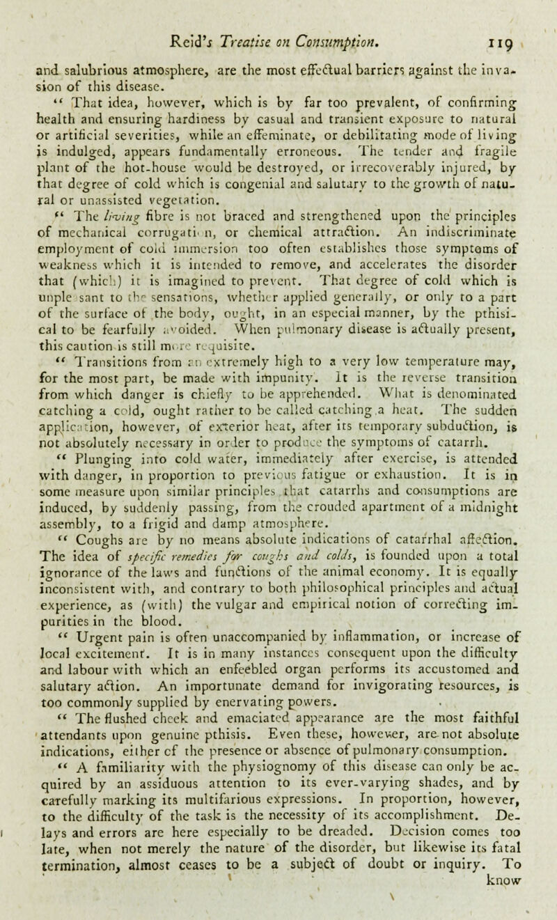 and salubrious atmosphere, are the most effectual barriers against the inva- sion of this disease. That idea, however, which is by far too prevalent, of confirming health and ensuring hardiness bv casual and transient exposure to natural or artificial severities, while an effeminate, or debilitating mode of living js indulged, appears fundamentally erroneous. The tender and fragile plant of the hot-house would be destroyed, or irrecoverably injured, by that degree of cold which is congenial and salutary to the growth of natu- ral or unassisted vegetation. The living fibre is not braced and strengthened upon the principles of mechanical corrugati. n, or chemical attraction. An indiscriminate employment of cold immersion too often establishes those symptoms of weakness which it is intended to remove, and accelerates the disorder that (which) it is imagined to prevent. That degree of cold which is unple sant to the sensations, whether applied generally, or only to a part of the surface of the body, ought, in an especial manner, by the pthisi- cal to be fearfuily avoided. When pulmonary disease is aftually present, this caution is still more requisite. Transitions from an extremely high to a very low temperature may, for the most part, be made with impunity. It is the reverse transition from which danger is chiefly to be apprehended. What is denominated catching a cold, ought rather to be called catching,a heat. The sudden application, however, of ex*terior heat, after its temporary subduciion, is not absolutely necessary in order to pr-pduce the symptoms of catarrh. Plunging into cold water, immediately after exercise, is attended with danger, in proportion to previous fatigue or exhaustion. It is in some measure upon similar principles that catarrhs and consumptions are induced, by suddenly passing, from the crouded apartment of a midnight assembly, to a frigid and damp atmosphere. Coughs are by no means absolute indications of catarrhal affection. The idea of specific remedies for coughs and colds, is founded upon a total ignorance of the laws and functions of the animal economy. It is equally inconsistent with, and contrary to both philosophical principles and actual experience, as (with) the vulgar and empirical notion of correcting im- purities in the blood. Urgent pain is often unaccompanied by inflammation, or increase of local excitement. It is in many instances consequent upon the difficulty and labour with which an enfeebled organ performs its accustomed and salutary aclion. An importunate demand for invigorating resources, is too commonly supplied by enervating powers. The flushed cheek and emaciated appearance are the most faithful attendants upon genuine pthisis. Even these, however, are-not absolute indications, either cf the presence or absence of pulmonary consumption. A familiarity with the physiognomy of this disease can only be ac- quired by an assiduous attention to its ever-varying shades, and by carefully marking its multifarious expressions. In proportion, however, to the difficulty of the task is the necessity of its accomplishment. De- lays and errors are here especially to be dreaded. Decision comes too late, when not merely the nature of the disorder, but likewise its fatal termination, almost ceases to be a subject of doubt or inquiry. To know v