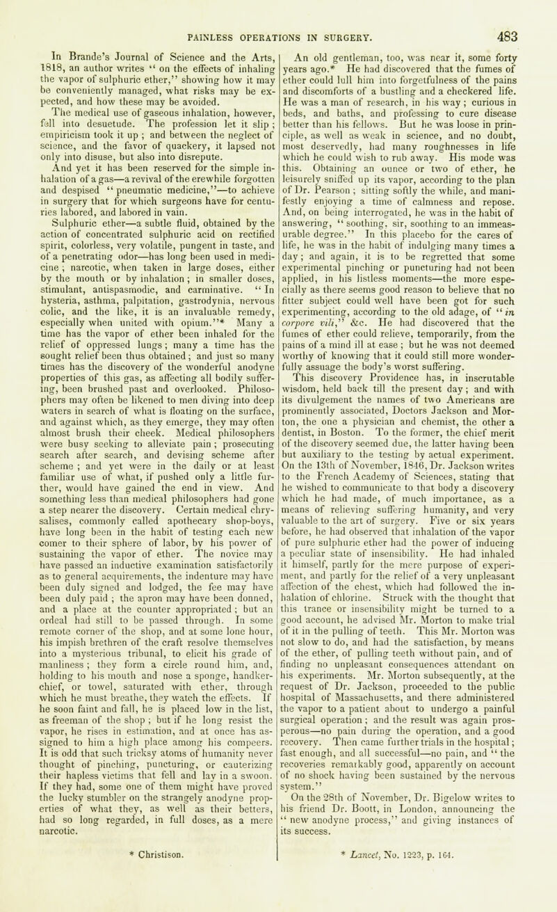 In Brande's Journal of Science and the Arts, 1818, an author writes  on the effects of inhaling the vapor of sulphuric ether, showing how it may be conveniently managed, what risks may be ex- pected, and how these may be avoided. The medical use of gaseous inhalation, however, fall into desuetude. The profession let it slip ; empiricism took it up ; and between the neglect of science, and the favor of quackery, it lapsed not only into disuse, but also into disrepute. And yet it has been reserved for the simple in- halation ofagas—a revival of the erewhile forgotten and despised  pneumatic medicine,—to achieve in surgery that for which surgeons have for centu- ries labored, and labored in vain. Sulphuric ether—a subtle fluid, obtained by the action of concentrated sulphuric acid on rectified spirit, colorless, very volatile, pungent in taste, and of a penetrating odor—has long been used in medi- cine ; narcotic, when taken in large doses, either by the mouth or by inhalation; in smaller doses, stimulant, antispasmodic, and carminative.  In hysteria, asthma, palpitation, gastrodynia, nervous colic, and the like, it is an invaluable remedy, especially when united with opium.* Many a time has the vapor of ether been inhaled for the relief of oppressed lungs; many a time has the sought relief been thus obtained ; and just so many times has the discovery of the wonderful anodyne properties of this gas, as affecting all bodily suffer- ing, been brushed past and overlooked. Philoso- phers may often be likened to men diving into deep waters in search of what is floating on the surface, and against which, as they emerge, they may often almost brush their cheek. Medical philosophers were busy seeking to alleviate pain ; prosecuting search after search, and devising scheme after scheme ; and yet were in the daily or at least familiar use of what, if pushed only a little fur- ther, would have gained the end in view. And something less than medical philosophers had gone a step nearer the discovery. Certain medical chry- salises, commonly called apothecary shop-boys, have long been in the habit of testing each new comer to their sphere of labor, by his power of sustaining the vapor of ether. The novice may have passed an inductive examination satisfactorily as to general acquirements, the indenture may have been duly signed and lodged, the fee may have been duly paid ; the apron may have been donned, and a place at the counter appropriated; but an ordeal had still to be passed through. In some remote corner of the shop, and at some lone hour, his impish brethren of the craft resolve themselves into a mysterious tribunal, to elicit his grade of manliness ; they form a circle round him, and, holding to his mouth and nose a sponge, handker- chief, or towel, saturated with ether, through which he must breathe, they watch the effects. If he soon faint and fall, he is placed low in the list, as freeman of the shop ; but if he long resist the vapor, he rises in estimation, and at once has as- signed to him a high place among his compeers. It is odd that such tricksy atoms of humanity never thought of pinching, puncturing, or cauterizing their hapless victims that fell and lay in a swoon. If they had, some one of them might have proved the lucky stumblcr on the strangely anodyne prop- erties of what they, as well as their betters, had so long regarded, in full doses, as a mere narcotic. * Christison. An old gentleman, too, was near it, some forty years ago.* He had discovered that the fumes of ether could lull hirn into forgetfulness of the pains and discomforts of a bustling and a checkered life. He was a man of research, in his way ; curious in beds, and baths, and professing to cure disease better than his fellows. But he was loose in prin- ciple, as well as weak in science, and no doubt, most deservedly, had many roughnesses in life which he could wish to rub away. His mode was this. Obtaining an ounce or two of ether, he leisurely sniffed up its vapor, according to the plan of Dr. Pearson ; sitting softly the while, and mani- festly enjoying a time of calmness and repose. And, on being interrogated, he was in the habit of answering,  soothing, sir, soothing to an immeas- urable degree. In this placebo for the cares of life, he was in the habit of indulging many times a day; and again, it is to be regretted that some experimental pinching or puncturing had not been applied, in his listless moments—the more espe- cially as there seems good reason to believe that no fitter subject could well have been got for such experimenting, according to the old adage, of  in corpore vili, &c. He had discovered that the fumes of ether could relieve, temporarily, from the pains of a mind ill at ease ; but he was not deemed worthy of knowing that it could still more wonder- fully assuage the body's worst suffering. This discovery Providence has, in inscrutable wisdom, held back till the present day; and with its divulgement the names of two Americans are prominently associated, Doctors Jackson and Mor- ton, the one a physician and chemist, the other a dentist, in Boston. To the former, the chief merit of the discovery seemed due, the latter having been but auxiliary to the testing by actual experiment. On the 13th of November, 1846, Dr. Jackson writes to the French Academy of Sciences, stating that he wished to communicate to that body a discovery which he had made, of much importance, as a means of relieving suffering humanity, and very valuable to the art of surgery. Five or six years before, he had observed that inhalation of the vapor of pure sulphuric ether had the power of inducing a peculiar state of insensibility. He had inhaled it himself, partly for the mere purpose of experi- ment, and partly for the relief of a very unpleasant affection of the chest, which had followed the in- halation of chlorine. Struck with the thought that this trance or insensibility might be turned to a good account, he advised Mr. Morton to make trial of it in the pulling of teeth. This Mr. Morton was not slow to do, and had the satisfaction, by means of the ether, of pulling teeth without pain, and of finding no unpleasant consequences attendant on his experiments. Mr. Morton subsequently, at the request of Dr. Jackson, proceeded to the public hospital of Massachusetts, and there administered the vapor to a patient about to undergo a painful surgical operation ; and the result was again pros- perous—no pain during the operation, and a good recovery. Then came further trials in the hospital; fast enough, and all successful—no pain, and  the recoveries remaikably good, apparently on account of no shock having been sustained by the nervous system. On the 28th of November, Dr. Bigelow writes to his friend Dr. Boott, in London, announcing the  new anodyne process, and giving instances of its success. * Lined, No. 1223, p. 1C4.