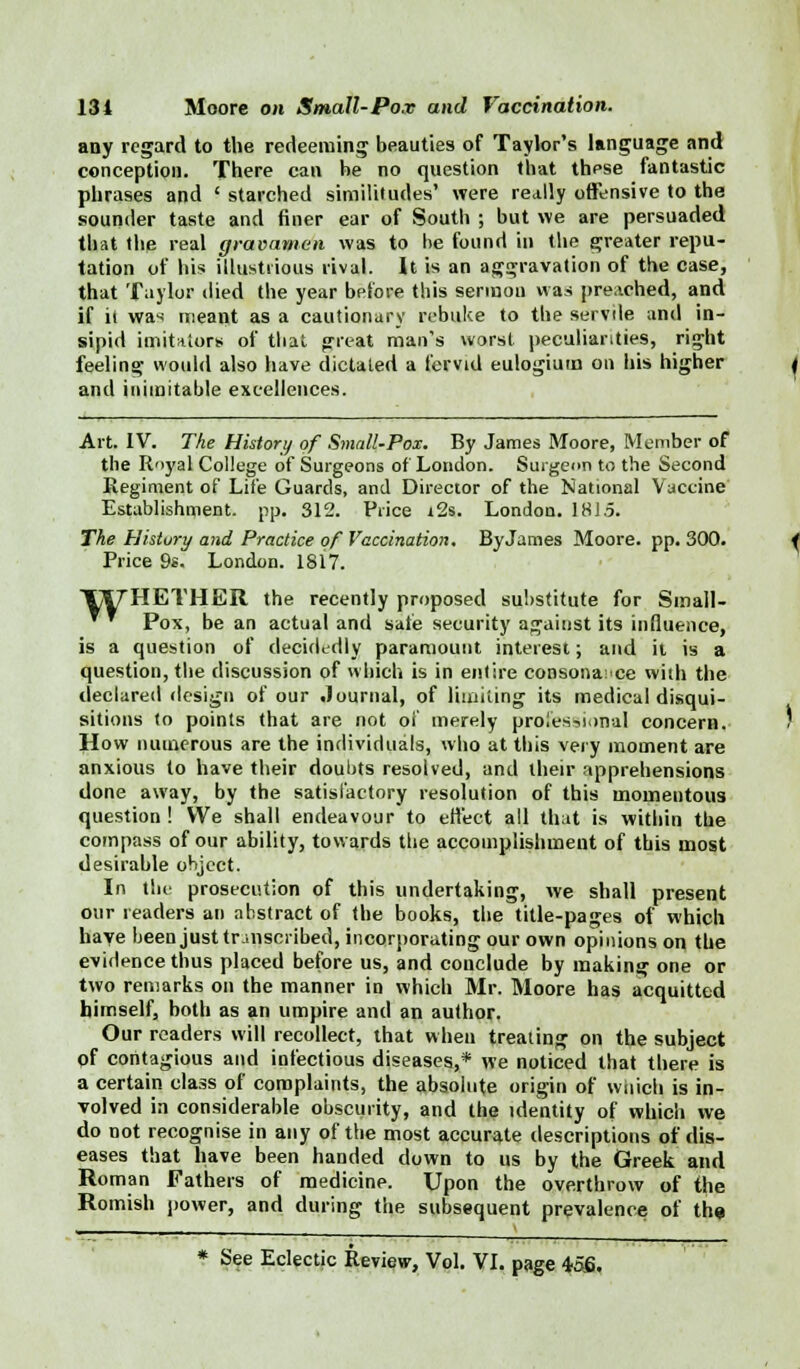 any regard to the redeeming beauties of Taylor's language and conception. There can be no question that these fantastic phrases and ' starched similitudes' were really offensive to the sounder taste and finer ear of South ; but we are persuaded that the real gravamen was to be found in the greater repu- tation of his illustrious rival. It is an aggravation of the case, that Taylor died the year bpfore this sermon was preached, and if it was meant as a cautionary rebuke to the servile and in- sipid imitators of thai great man's worst peculiarities, right feeling would also have dictated a fervid eulogium on his higher and inimitable excellences. Art. IV. The History of Small-Pox. By James Moore, Member of the Royal College of Surgeons of London. Surgeon to the Second Regiment of Life Guards, and Director of the National Vaccine Establishment, pp. 312. Price i2s. London. 1815. The History and Practice of Vaccination. By James Moore, pp. 300. Price 9s. London. 1817. Y\7HETHER the recently proposed substitute for Small-  ™ Pox, be an actual and sate security against its influence, is a question of decidedly paramount interest; and it is a question, the discussion of which is in entire consonance with the declared design of our Journal, of limiting its medical disqui- sitions to points that are not of merely proies?ii>nal concern. How numerous are the individuals, who at this very moment are anxious to have their doubts resolved, and their apprehensions done away, by the satisfactory resolution of this momentous question ! We shall endeavour to effect all that is within the compass of our ability, towards the accomplishment of this most desirable object. In the prosecution of this undertaking, we shall present our readers an abstract of the books, the title-pages of which have been just transcribed, incorporating our own opinions on the evidence thus placed before us, and conclude by making one or two remarks on the manner in which Mr. Moore has acquitted himself, both as an umpire and an author. Our readers will recollect, that when treating on the subject of contagious and infectious diseases,* we noticed that there is a certain class of complaints, the absolute origin of wnich is in- volved in considerable obscurity, and the identity of which we do not recognise in any of the most accurate descriptions of dis- eases that have been handed down to us by the Greek and Roman Fathers of medicine. Upon the overthrow of the Romish power, and during the subsequent prevalence of the * See Eclectic Review, Vol. VI. page 456.