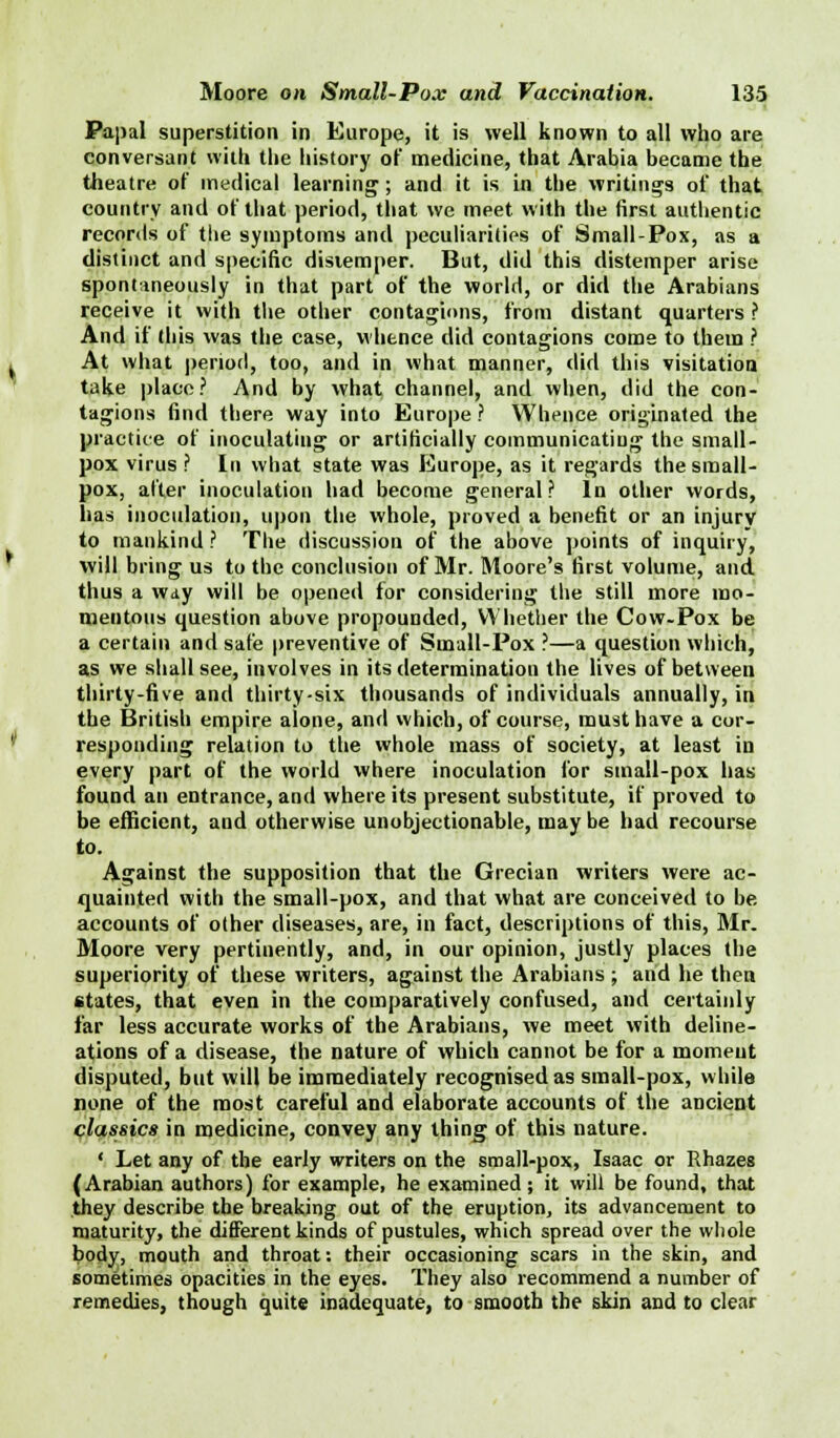 Papal superstition in Europe, it is well known to all who are conversant with the history of medicine, that Arabia became the theatre of medical learning; and it is in the writings of that country and of that period, that we meet with the first authentic records of the symptoms and peculiarities of Small-Pox, as a distinct and specific disiemper. But, did this distemper arise spontaneously in that part of the world, or did the Arabians receive it with the other contagions, from distant quarters ? And if (his was the case, whence did contagions come to them ? At what period, too, and in what manner, did this visitation take place? And by what channel, and when, did the con- tagions find there way into Europe ? Whence originated the practice of inoculating or artificially communicating the small- pox virus ? In what state was Europe, as it regards the small- pox, after inoculation had become general? In other words, has inoculation, upon the whole, proved a benefit or an injury to mankind ? The discussion of the above points of inquiry, will bring us to the conclusion of Mr. Moore's first volume, and thus a way will be opened for considering the still more mo- mentous question above propounded, Whether the Cow-Pox be a certain and safe preventive of Small-Pox ?—a question which, as we shall see, involves in its determination the lives of between thirty-five and thirty-six thousands of individuals annually, in the British empire alone, and which, of course, must have a cor- responding relation to the whole mass of society, at least in every part of the world where inoculation for small-pox has found an entrance, and where its present substitute, if proved to be efficient, and otherwise unobjectionable, may be had recourse to. Against the supposition that the Grecian writers were ac- quainted with the small-pox, and that what are conceived to be accounts of other diseases, are, in fact, descriptions of this, Mr. Moore very pertinently, and, in our opinion, justly places the superiority of these writers, against the Arabians ; and he then states, that even in the comparatively confused, and certainly far less accurate works of the Arabians, we meet with deline- ations of a disease, the nature of which cannot be for a moment disputed, but will be immediately recognised as small-pox, while none of the most careful and elaborate accounts of the ancient classics in medicine, convey any thing of this nature. ' Let any of the early writers on the small-pox, Isaac or Rhazes (Arabian authors) for example, he examined; it will be found, that they describe the breaking out of the eruption, its advancement to maturity, the different kinds of pustules, which spread over the whole body, mouth and throat: their occasioning scars in the skin, and sometimes opacities in the eyes. They also recommend a number of remedies, though quite inadequate, to smooth the skin and to clear