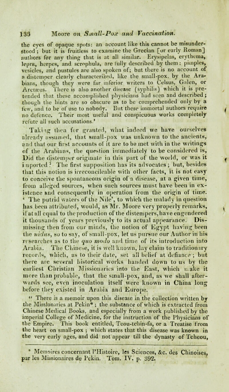 the eyes of opaque spots: an account like this cannot be misunder- stood ; but it is fruitless to examine the Grecian [or early Roman] authors for any thing that is at all similar. Erysipelas, erythema, lepra, herpes, and scrophula, are fully described by them; pimples, vesicles, and pustules are also spoken of; but there is no account of a distemper clearly characterized, like the small-pox. by the Ara- bians, though they were far inferior writers to Celsus, Galen, or Arctaeus. There is also another disease (syphilis) which it is pre- tended that these accomplished physicians had seen and described; though the hints are so obscure as to be comprehended only by a few, and to be of use to nobody. But these immortal authors require no defence. Their most useful and conspicuous works completely refute all such accusations.' Takiig then for granted, what indeed we have ourselves already assumed, that sma!l-pox was unknown to the ancients, and that our first accounts of it are to be met with in the writings of the Arabians, the question immediately to be considered is, Did the distemper originate in this part of the world, or was it imported ? The first supposition has its advocates; but, besides that this notion is irreconcileable with other facts, it is not easy to conceive the spontaneous origin of a disease, at, a given time, from alleged sources, when such sources must have been in ex- istence Rnd consequently in operation from the origin of time. ' The putrid waters of the Nile', to which the malady in question has been attributed, would, as Mr. Moore very properly remarks, if at all equal to theproduction of the distempers, have engendered it thousands of years previously to its actual appearance. Dis- missing then from our minds, the notion of Egypt having been the nidus, so to say, of small-pox, let us pursue our Author in his researches as to the quo modo anil time of its introduction into Arabia. The Chinese, it is well known, lay claim to traditionary records, which, as to their date, set all belief at defiance ; but there are several historical works handed down to us by the earliest Christian Missionaries into tlie East, which n.ake it more than probable, that the small-pox, and, as we shall after- wards see, even inoculation itself were known in China long before they existed in Arabia and Europe.  There is a memoir upon this disease in the collection written by the Missionaries at Pekin* ; the substance of which is extracted from Chinese Medical Books, and especially from a work published by the imperial College of Medicine, for the instruction of the Physicians of the Empire. This book entitled, Teou-tchin-fa, or a Treatise from the heart on small-pox ; which states that this disease was known in the very early ages, and did not appear till the dynasty of Tcheou, * Memoires concernant l'Histoire, les Sciences, &c. des Chinoises. par les Missionaires de Pekin. Tom. IV. p. 392.