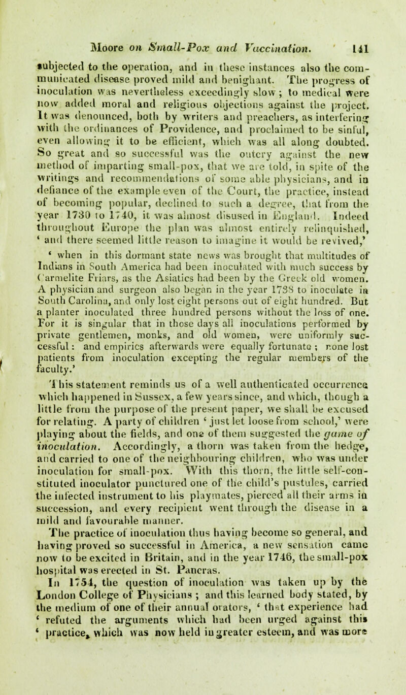 ■ubjected to the operation, and in these instances also the com- municated disease proved mild and benignant. The progress of inoculation was nevertheless exceedingly slow; to medical Were now added moral and religious objections against the project. It was denounced, both by writers and preachers, as interfering with the ordinances of Providence, and proclaimed to be sinful, even allowing it to be efficient, whieh was all along doubted. So great and 90 successful was the outcry against the new method of imparting small-pox, that we are told, in spite of the writings and recommendations of soma able physicians, and ia defiance of the example even of the Court, the practice, instead of becoming popular, declined to such a degree, that from the year 1730 to 1740, it was almost disused in England. Indeed throughout Europe the plan was almost entirely relinquished, ' and there seemed little reason to imagine it would be revived,' ' when in this dormant state news was brought that multitudes of Indians in South America had been inoculated with much success by Carmelite Friars, as the Asiatics had been by the Greek old women. A physician and surgeon also began in the year 173S to inoculate in South Carolina, and only lost eight persons out of eight hundred. But a planter inoculated three hundred persons without the loss of one. For it is singular that in those days all inoculations performed by private gentlemen, monks, and old women, were uniformly suc- cessful : and empirics afterwards were equally fortunate ; none lost patients from inoculation excepting the regular members of the faculty.' 'I his statement reminds us of a well authenticated occurrence, which happened in Sussex, a few years since, and which, though a little from the purpose of the present paper, we shah be excused for relating. A party of children ' just let loose from school,' were playing about the fields, and one of them suggested the gtime of inoculation. Accordingly, a thorn was taken from the hedge, and carried to one of the neighbouring children, who was under inoculation for small-pox. With this thorn, the little self-con- stituted inoculator punctured one of the child's pustules, carried the infected instrument to his playmates, pierced all their arms itt succession, and every recipient went through the disease in a mild anil favourable manner. The practice of inoculation thus having become so general, and having proved so successful in America, a new sensation came now to be excited in Britain, and in the year 1746, the small-pox hospital was erected in St. Pancras. In 1754, the question of inoculation was taken up by the London College of Physicians ; and this learned body stated, by the medium of one of their annual orators, ' that experience had ' refuted the arguments which had been urged against this 1 practice*.which was now held iu greater esteem, and was more