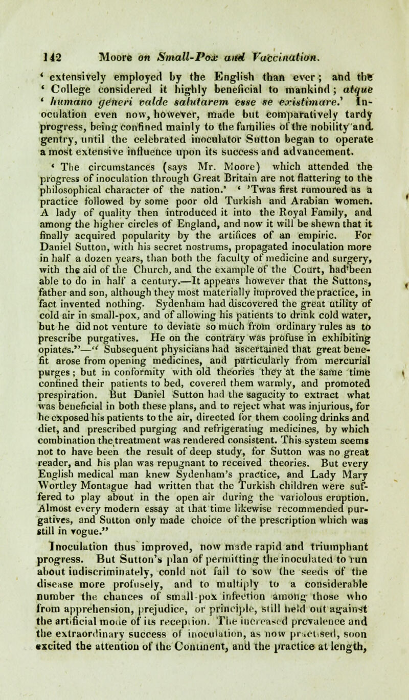 ' extensively employed by the English than ever; and the ' College considered it highly beneficial to mankind ; atque ' humano generi valde salutarem ease se exintimareJ' In- oculation even now, however, made but comparatively tardy progress, being confined mainly to the families of the nobility and. gentry, until the celebrated inoculator Sutton began to operate a most extensive influence upon its success and advancement. • The circumstances (says Mr. Moore) which attended the progress of inoculation through Great Britain are not flattering to the philosophical character of the nation.' ' 'Twas first rumoured as a practice followed by some poor old Turkish and Arabian women. A lady of quality then introduced it into the Royal Family, and among the higher circles of England, and now it will be shewn that it finally acquired popularity by the artifices of an empiric. For Daniel Sutton, with his secret nostrums, propagated inoculation more in half a dozen years, than both the faculty of medicine and surgery, with the aid of the Church, and the example of the Court, had'been able to do in half a century.—It appears however that the Suttons, father and son, although they most materially improved the practice, in fact invented nothing. Sydenham had discovered the great utility of cold air in small-pox, and of allowing his patients to drink cold water, but he did not venture to deviate so much from ordinary rules as to prescribe purgatives. He on the contrary was profuse in exhibiting opiates.— Subsequent physicians had ascertained that great bene- fit arose from opening medicines, and particularly from mercurial purges; but in conformity with old theories they at the same time confined their patients to bed, covered them warmly, and promoted prespiration. But Daniel Sutton had the sagacity to extract what was beneficial in both these plans, and to reject what was injurious, for he exposed his patients to the air, directed for them cooling drinks and diet, and prescribed purging and refrigerating medicines, by which combination the treatment was rendered consistent. This system seems not to have been the result of deep study, for Sutton was no great reader, and his plan was repugnant to received theories. But every English medical man knew Sydenham's practice, and Lady Mary Wortley Montague had written that the Turkish children were suf- fered to play about in the open air during the vaiiolous eruption. .Almost every modern essay at that time likewise recommended pur- gatives, and Sutton only made choice of the prescription which was still in vogue. Inoculation thus improved, now made rapid and triumphant progress. But Sutton's [dan of permitting the inoculated to Vun about indiscriminately, conld not fail to sow the seeds of the disease more profusely, and to multiply to a considerable number the chances of small pox infection among those who from apprehension, prejudice, or principle, still held out against the artificial mone of its reception. The increased prevalence and the extraordinary success ol inoculation, as now practised, soon excited the attention of the Continent, and the practice at length,