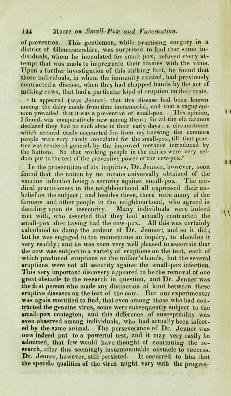 of prevention. This gentleman, while practising surgery in a district of Gloucestershire, was surprised to find (hat some in- dividuals, whom he inoculated for small-pox, refused every at- tempt that was made to impregnate their frames with the virus. Upon a further investigation of this striking fact, he found that those individuals, in whom the immunity existed, had previously contracted a disease, when they had chapped hands by the act of milking cows, that had a particular kind of eruption on their teats. ' It appeared (says Jenner) that this disease had been known among the dairy maids from time immemorial, and that a vague opi- nion prevailed that it was a preventive of small-pox. This opinion, I found, was comparatively new among them ; for all the old farmers declared they had no such ideas in their early days ; a circumstance which seemed easily accounted for, from my knowing the commo* people were very rarely inoculated for the small-pox, till that prac- tice was rendered general, by the improved methods introduced by the Suttons. So that working people in the dairies were very sel- dom put to the test of the preventive power of the cow-pox.' In the prosecution of his inquiries, Dr. Jenner, however, soon found that the notion by no means universally obtained of the vaccine infection being a security against small-pox. The me- dical practitioners in the neighbourhood all expressed their un- belief on the subject; and besides these, there were many of the farmers and other people in the neighbourhood, who agreed in deciding upon its insecurity. Many individuals were indeed met with, who asserted that they had actually contracted the small-pox after having had the cow-pox. All this was certaiidy calculated to damp the ardour of Dr. Jenner; and so it did; but he was engaged in too momentous an inquiry, to abandon it very readily ; and he was soon very well pleased to ascertain that the cow was suhjectto a variety of eruptions on the teat, each of which produced eruptions on the milker's hands, but the several •ruptions were not all security against the small-pox infection. This very important discovery appeared to be the removal of one great obstacle to the research in question, and Dr. Jenner was the first person who made any distinction of kind between these eruptive diseases on the teat of the cow. But our experimenter was again mortified to find, that even among those who had con- tracted the genuine virus, some were subsequently subject to the »mall-pox contagion, and this difference of susceptibility was even observed among individuals, who had actually been infect- ed by the same animal. The perseverance of Dr. Jenner was now indeed put to a powerful test, and it may very easily be admitted, that few would have thought of continuing the re- search, after this seemingly insurmountable obstacle to success. Dr. Jenner, however, still persisted. It occurred to him that the specific qualities of,' the virus might vary with the progres-